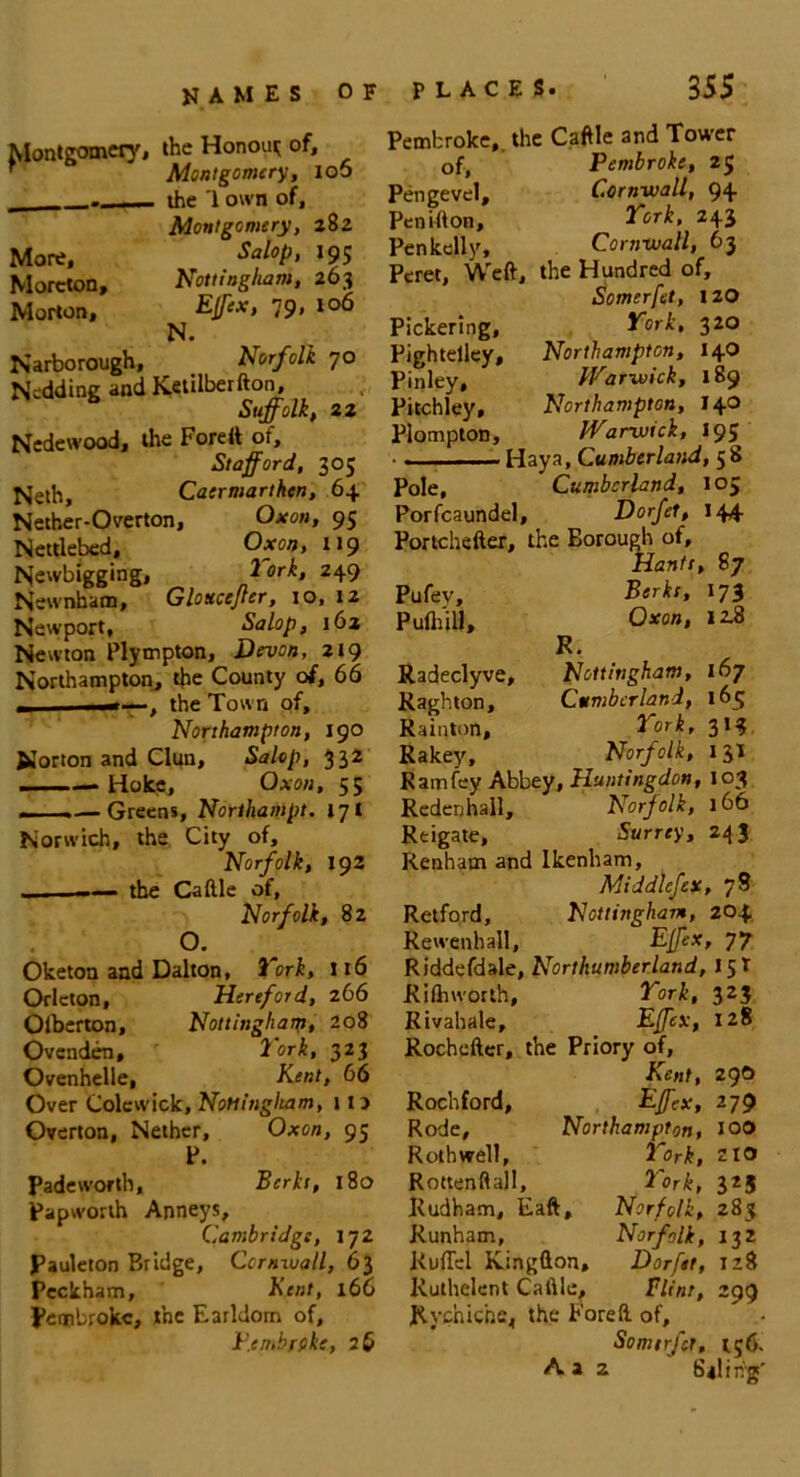 Montgomery, the Honoui; of, Montgomery, ioo - - — the '1 own of, Montgomery, 282 More, Sal°P> *95 Morcton, Nottingham, 263 Morton, Effex, 79, 106 N. Narborough, Norfolk 70 Nedding and Ketilberfton, Suffolk, 22 Nedewood, the Forett of, Stafford, 305 Nelh, Caermarthen, 64 Nether-Overton, Oxon, 95 Nettlebed, Oxon, 119 Newbigging, lork, 249 Newnham, Glottcefler, io, 12 Newport, Salop, 162 Newton Plympton, Devon, 219 Northampton, the County of, 66 „ 1 m—, the Town of, Northampton, 190 Norton and Clun, Salop, 332 —Hoke, Oxon, 55 .— Greens, Nortliampt. 171 Norwich, the City of, Norfolk, 192 . — the Caftle of, Norfolk, 82 o. Oketon and Dalton, York, 116 Orieton, Hereford, 266 Olberton, Nottingham, 208 Ovenden, lork, 323 Ovenhelle, Kent, 66 Over Colewick, Nottingham, 11) Overton, Nether, Oxon, 95 P. Padeworth, Berks, 180 papworth Anneys, Cambridge, 172 Pauleton Bridge, Cornwall, 63 Pcckham, Kent, 166 Pembroke, the Earldom of, I’.cmbrfike, 26 Pembroke,, the Cattle and Tower of, Pembroke, 25 Pengevel, Cornwall, 94 Penifton, Tork, 243 Penkelly, Cornwall, 63 Peret, Weft, , the Hundred of. Somerfet, 120 Pickering, Tork, 320 Pightelley, Northampton, 14O Pinley, Warwick, 189 Pitchley, Northampton, 140 Plompton, Warwick, 195 • . ■ ■ - Hay a, Cumberland, 5 b Pole, Cumberland, 105 Porfcaundel, , Dorfet, 144 Portchefter, the Borough of. Hants, 87 Pufev, Berks, 173 Pulhill, Oxon, 12.8 R. Radeclyve, Nottingham, 167 Raghton, Cumberland, 165 Rainton, Tork, 313 Rakey, Norfolk, 13! Ramfey Abbey, Huntingdon, 103 Reden hall. Norfolk, 1 bt Reigate, Surrey, 243 Renhain and Ikenham, Middlefex, 78 Retford, Nottingham, 204 Rewenhall, Effex, 77 Riddefdale, Northumberland, 15! Riftnvorth, Tork, 323 Rivahale, Effex, 128 Rochefter, the Priory of, Kent, 29O Rochford, Effex, 279 Rode, Northampton, IOO Rothwell, Tork, 210 Rottenftall, Tork, 325 Kudham, Eaft, Norfolk, 283 Runham, Norfolk, 132 Ruffel Kingflon, Dorftt, 128 Ruthelent Caftle, Flint, 299 Rychiche, the Foreft of, Somirfct, t;6.