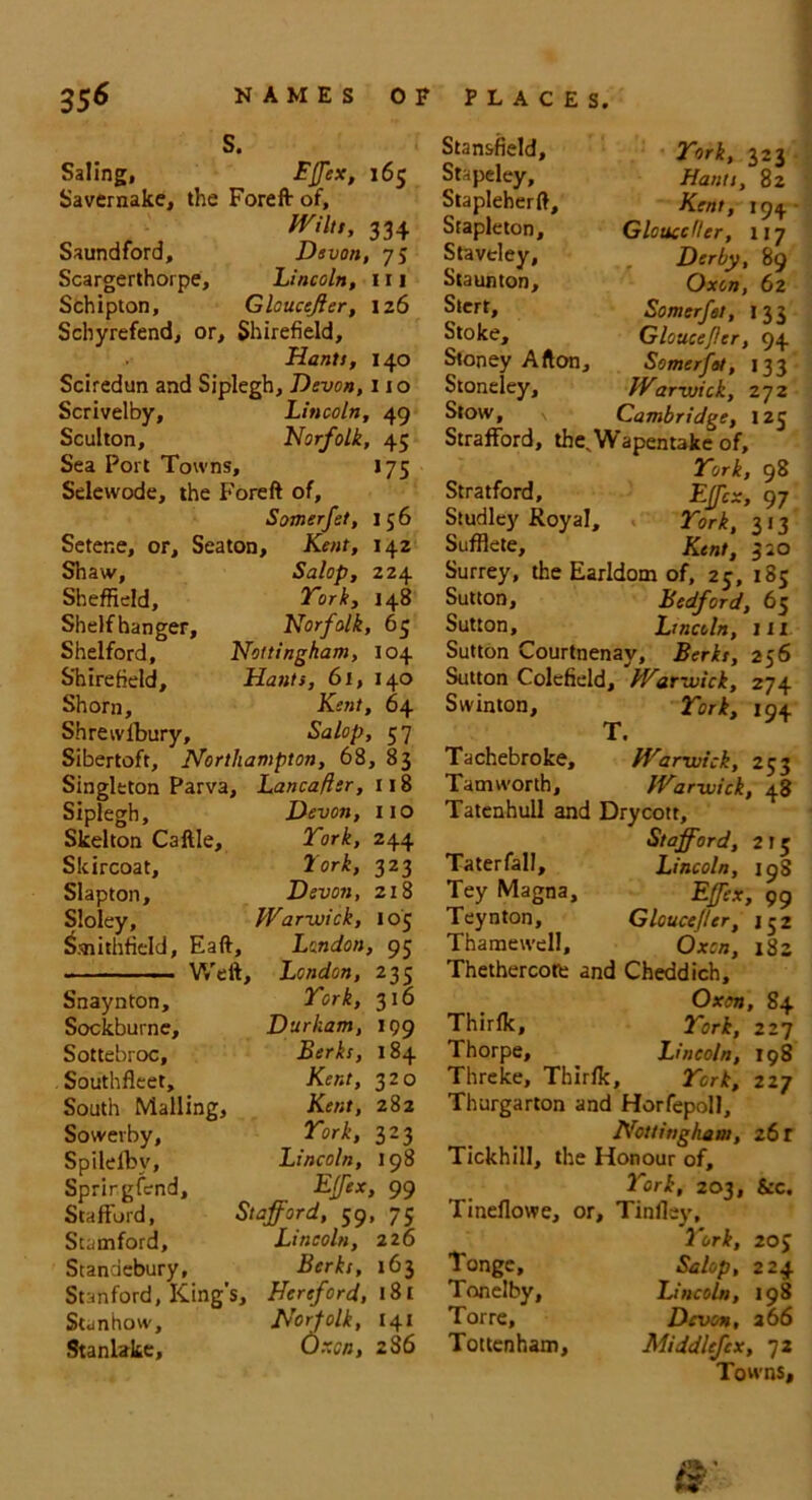 S. Saling, Effex, 165 Savemake, the Foreft of, Mitt, 334 Saundford, Devon, 75 Scargerthorpe, Lincoln, 111 Schipton, Gloucejler, 126 Scbyrefend, or, Shirefield, Hants, 140 Sciredun and Siplegh, Devon, 110 Scrivelby, Lincoln, 49 Sculton, Norfolk, 45 Sea Port Towns, 175 Selewode, the Foreft of, Somerfet, 156 Setene, or, Seaton, Kent, 142 Shaw, Salop, 224 Sheffield, York, 148 Shelfhanger, Norfolk, 65 Shelford, Nottingham, 104 Shirefield, Hants, 61, 140 Shorn, Kent, 64 Shrewlbury, Salop, 57 Sibertoft, Northampton, 68, 83 Singleton Parva, Lancafler, 118 Siplegh, Skelton Caftle, Skircoat, Slapton, Sloley, &nithfield, Eaft, London, 95 Devon, 110 York, 244 fork, 323 Devon, 218 Warwick, 105 Stan&field, York, 323 Stapeley, Hants, 82 Stapleherft, Kent, 194 Stapleton, Glouccfler, 117 Staveley, Derby, 89 Staunton, Oxen, 62 Stert, Somerfet, 133 Stoke, Glouccflcr, 94 Stoney Afton, Somerfet, 133 Stoneley, War-wick, 272 Stow, \ Cambridge, 125 Strafford, theNWapentake of, York, 98 Stratford, Effex, 97 Studley Royal, York, 313 Sufflete, Kent, 310 Surrey, the Earldom of, 25, 185 Sutton, Bedford, 65 Sutton, Lincoln, HI Sutton Courtnenay, Berks, 256 Sutton Colefield, War-wick, 274 Svvinton, York, 194 T. Tachebroke, Warwick, 253 Tamworth, Warwick, 48 Tatenhull and Drycott, Stafford, 215 Taterfall, Lincoln, 19S Tey Magna, Effex, 99 Teynton, Gloucejler, 152 Thamewell, Oxen, 182 Thethercote and Cheddich, Snaynton, York, 316 Oxen, 84 Sockburne, Durham, 199 Thirfk, York, 227 Sottebroc, Berks, 184 Thorpe, Lincoln, 198 Southfleet, Kent, 320 Threke, Thirfk , York, 227 South Mailing, Kent, 282 Thurgarton and Horfepoll, Sovverby, York, 323 Nottingham, z6l Spilelby, Lincoln, 198 Tickhill, the Honour of. Sprirgfend, Effex, 99 York, 203, &c. Stafford, Stafford, 59, 75 Tineflowe, or. Tinfley, Stamford, Lincoln, 226 York, 205 Standebury, Berks, 163 Tonge, Salop, 224 Stanford, King': S, Hereford, 181 Tonelby, Lincoln, 198 Stanhow, Norfolk, 141 Torre, Devon, 266 Stanlake, Oxen, 286 Tottenham, Middlefex, 72 Towns,