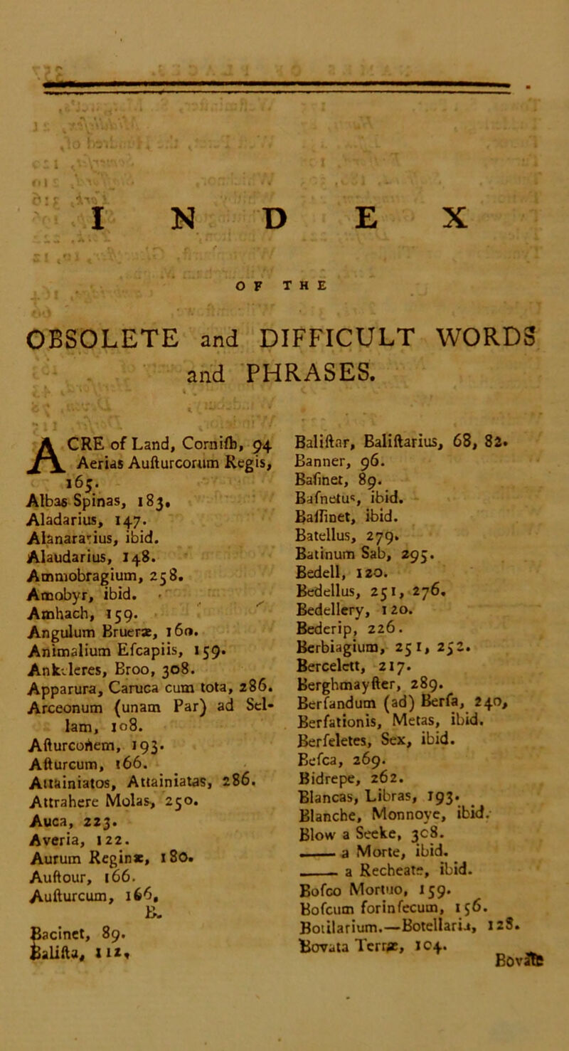 » ,lo tolL,' ..'1 u-7/ , .'^L ' . * . cii ‘c‘t '.•'T ’ ♦ ms ,Vw^j .V. t\Gn:'-u'.'N , 5j ,vi'i v . ' ‘i c* • r i\rT i INDEX si ,«l «v v; :IP ,fb. ' >5 rrf , s ’ OF THE OBSOLETE and DIFFICULT WORDS and PHRASES. fc'S Vi ■ » ACRE of Land, Cornifb, 94 Aerias Aufturcorum Regis, 165. Albas Spinas, 183, Aladarius, 147. Alanararius, ibid. Alaudarius, 148. Ammobragium, 258. Amobyr, ibid. Amhach, 159. Angulum Bruer*, l6«. Animalium Efcapiis, 159. Ankvleres, Broo, 308. Apparura, Caruca cum tota, 286. Arceonum {unam Par) ad Sel- lam, 108. Afturcohem, 193. Afturcum, *66. Auainiatos, Attainiatas, 286. Attrahere Molas, 250. Auca, 223. Averia, 122. Aurum Regin*, 180. Auftour, 166. Aufturcum, 166, B- Bacinet, 89. Balifta, Hi, Baliftar, Baliftarius, 68, 82. Banner, 96. Bafmer, 89. Bafnetus ibid. Bailinet, ibid. Batellus, 279. Batinum Sab, 295. Bedell, 120. Bedellus, 251, 276. Bedellery, 1 20. Bederip, 226. Berbiagium, 251,252. Bercelett, 217. Berghmayfter, 289. Bcrfandum (ad) Berfa, 240, Berfationis, Metas, ibid. Berfeletes, Sex, ibid. Befca, 269. Bidrepe, 262. Blancas, Libras, 193. Blanche, Monnovc, ibid. Blow a Seeke, 3c 8. . a Morte, ibid. a Recheat-, ibid. Bofco Mortuo, 159. Bofcum forinfecum, 156. Botilarium.—Botellaria, 128. Bovata Terms, J04. Bovlte