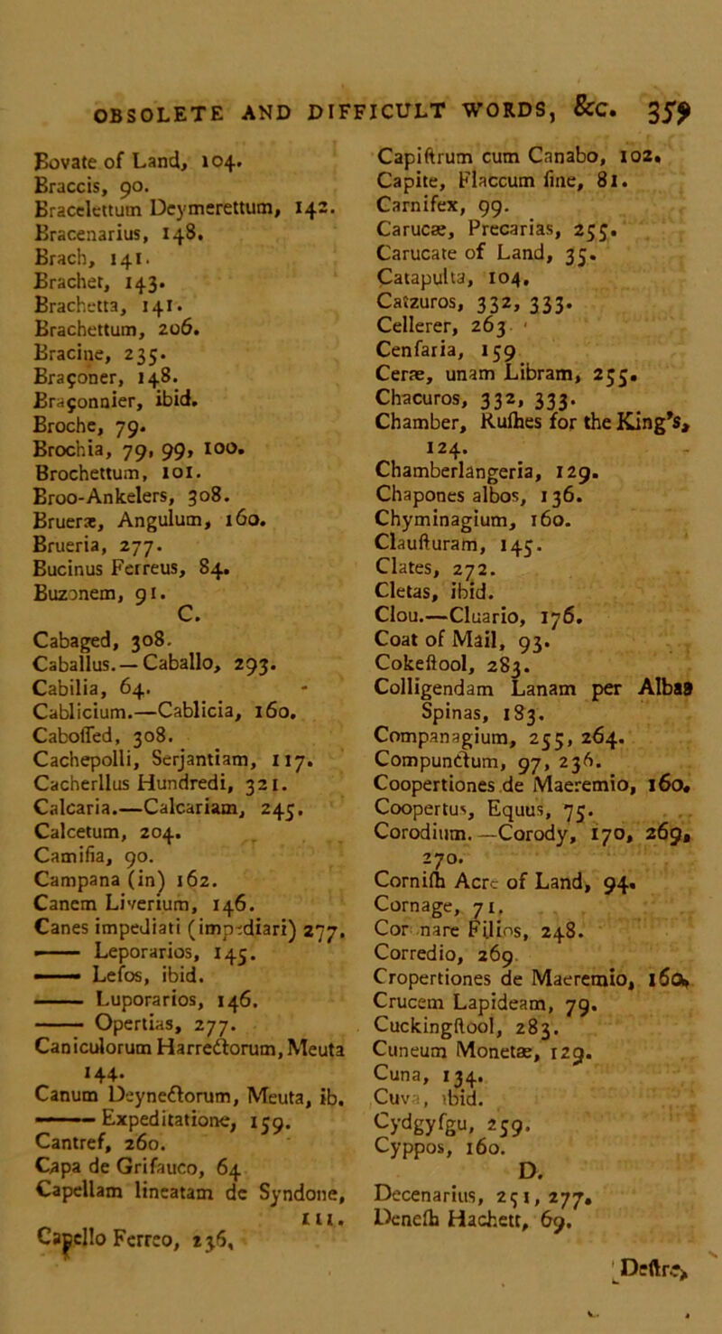 Bovate of Land, 104. Braccis, 90. Bracelcttum Deymerettum, 142. Bracenarius, 148. Brach, 141. Brachet, 143. Brachetta, 141. Brachettum, 206. Bracine, 235. Brayoner, 148. Brajonnier, ibid. Brochc, 79. Brochia, 79, 99, 100. Brochettum, 101. Eroo-Ankelers, 308. Bruerat, Angulum, 160. Brueria, 277. Bucinus Ferreus, 84. Buzonem, 91. C. Cabaged, 308. Caballus. — Caballo, 293. Cabilia, 64. Cablicium.—Cablicia, 160. CabofTed, 308. Cachepolli, Serjantiam, 117. Cacherllus Hundredi, 321. Calcaria.—Calcariam, 245. Calcetum, 204. Camilla, 90. Campana (in) 162. Canem Liverium, 146. Canes impediati (imp-diari) 277. ■ Leporarios, 145. — Lefos, ibid. Luporarios, 146. Opertias, 277. Caniculorum Harre&orum, Meuta 144. Canum Deyne&orum, Meuta, ib. ■ ■■ ... Expeditatione, 159. Cantref, 260. Capa de Grifaueo, 64 Capellam lineatam dc Syndone, Cacello Ferreo, 236, Capiftrum cum Canabo, 102. Capite, Flaccum fine, 8l. Carnifex, 99. Carucae, Precarias, 255. Carucate of Land, 35. Catapults, 104, Caizuros, 332, 333. Cellerer, 263 ■ Cenfaria, 159 Cerae, unam Libram, 255. Chacuros, 332, 333. Chamber, Rulhes for the King’s, 124. Chamberlangeria, 129. Chapones albos, 136. Chyminagium, 160. Claufturam, 145. Clates, 272. Cletas, ibid. Clou.—Cluario, 176. Coat of Mail, 93. Cokeftool, 283. Colligendam Lanam per AlbaB Spinas, 183. Companagium, 235, 264. CompunCtum, 97, 236. Coopertiones de Maeremio, 160. Coopertus, Equus, 75. Corodium. —Corody, 170, 269, 270. Cornilh Acre of Land, 94. Cornage, 71, Cor nare Filins, 248. Corredio, 269 Cropertiones de Maeremio, 16o» Crucem Lapideam, 79. Cuckingftool, 283. Cuneum Monetae, 129. Cuna, 134. Cuva, ibid. Cydgyfgu, 259. Cyppos, 160. D. Decenarius, 251, 277, Denefh Hachett, 69. Deftre>
