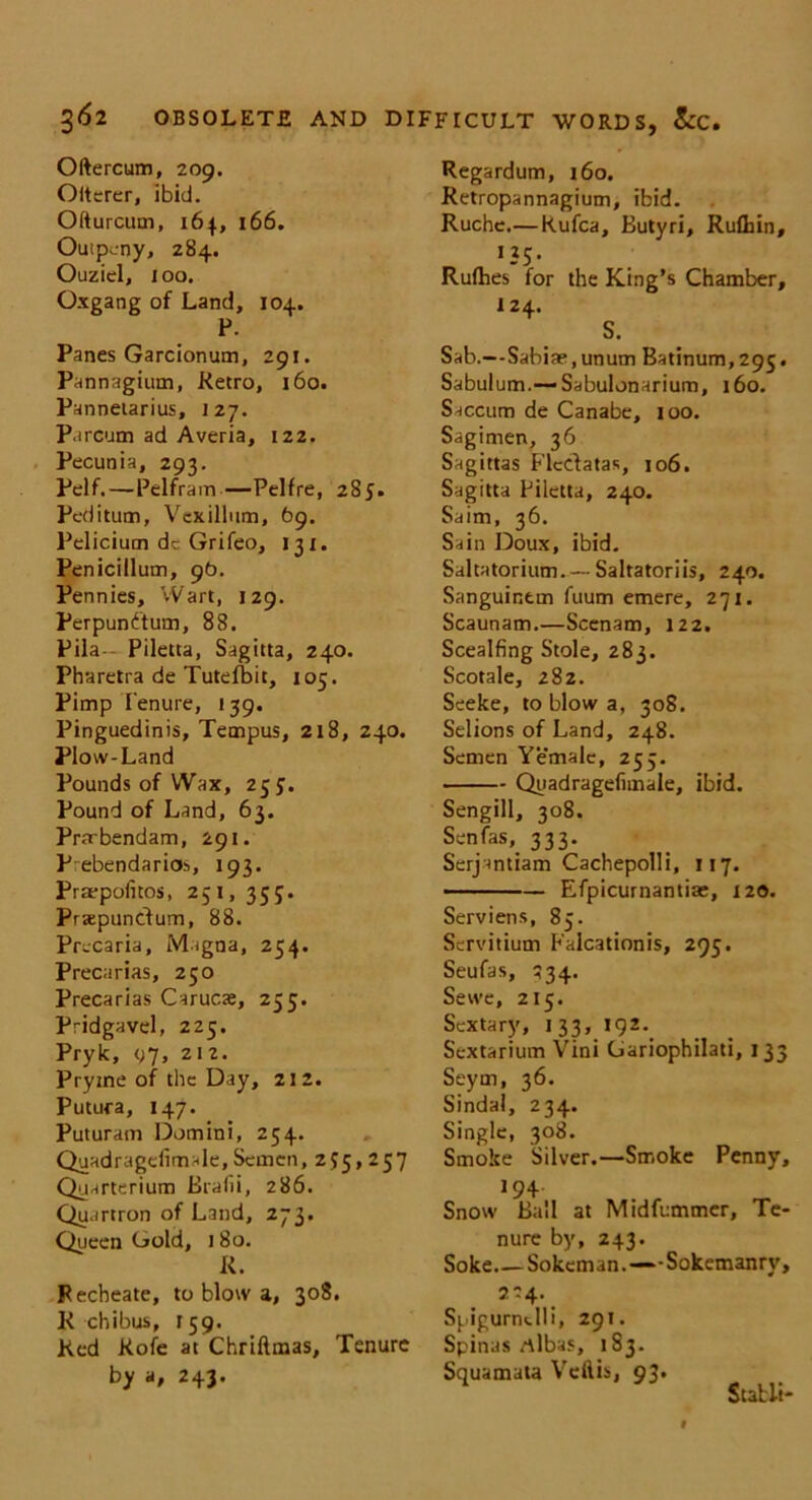 Oftercum, 209. Oiterer, ibid. Ofturcum, 164, 166. Outpcny, 284. Ouziel, 100. Oxgang of Land, 104. P. Panes Garcionum, 291. Pannagium, Retro, 160. Pannetarius, 127. P.ircum ad Averia, 122. Pecunia, 293. Pelf.—Pelfram—Pelfre, 285. Peditum, Vexillnm, 69. Pelicium dc Grifeo, 131. Penicillum, 9b. Pennies, Wart, 129. Perpundum, 88. Pila— Piletta, Sagitta, 240. Pharetra de Tutefbit, 105. Pimp Tenure, 139. Pinguedinis, Tempus, 218, 240. Plow-Land Pounds of Wax, 255. Pound of Land, 63. Prarbendam, 291. P ebendarios, 193. Praepofitos, 251, 355. Prsepundum, 88. Precaria, Magna, 254. Precarias, 250 Precarias Carucae, 255. Pridgavel, 225. Pryk, t;7, 212. Pryme of the Day, 212. Putura, 147. Puturam Domini, 254. Quadragelimale, Semen, 255,257 Quarterium Brafii, 286. Quartron of Land, 273. Queen Gold, 180. R. Fecheate, to blow a, 308. Rchibus, 159. Red Rofe at Chriftmas, Tenure by a, 243. Regardum, 160. Retropannagium, ibid. Ruche.—Rufca, Butyri, Rufliin, Q5- Rufhes for the King’s Chamber, 124. S. Sab.—Sabiae.unum Batinum,295. Sabulum.—Sabulonarium, 160. Saccum de Canabe, 100. Sagimen, 36 Sagittas Flcdatas, 106. Sagitta Piletta, 240. Saim, 36. Sain Doux, ibid. Saltatorium.— Saltatoriis, 240. Sanguintm fuum emere, 271. Scaunam.—Scenam, 122. Scealfing Stole, 283. Scotale, 282. Seeke, to blow a, 308. Selions of Land, 248. Semen Yemale, 255. Qyadragefimale, ibid. Sengill, 308. Sen fas333. Serjantiam Cachepolli, 117. Efpicurnantiae, 120. Serviens, 85. Servitium Falcationis, 295. Seufas, 534. Sewe, 215. Sextary, 133, 192. Sextarium Vini Gariophilati, 133 Seym, 36. Sindal, 234. Single, 308. Smoke Silver.—Smoke Penny, 194 Snow Ball at Midfummer, Te- nure by, 243. Soke Sokeman.—'-Sokemanry, 2C4. Spigurndli, 29!. Spinas rtlbas, 183. Squamata Veflis, 93. Stabli'