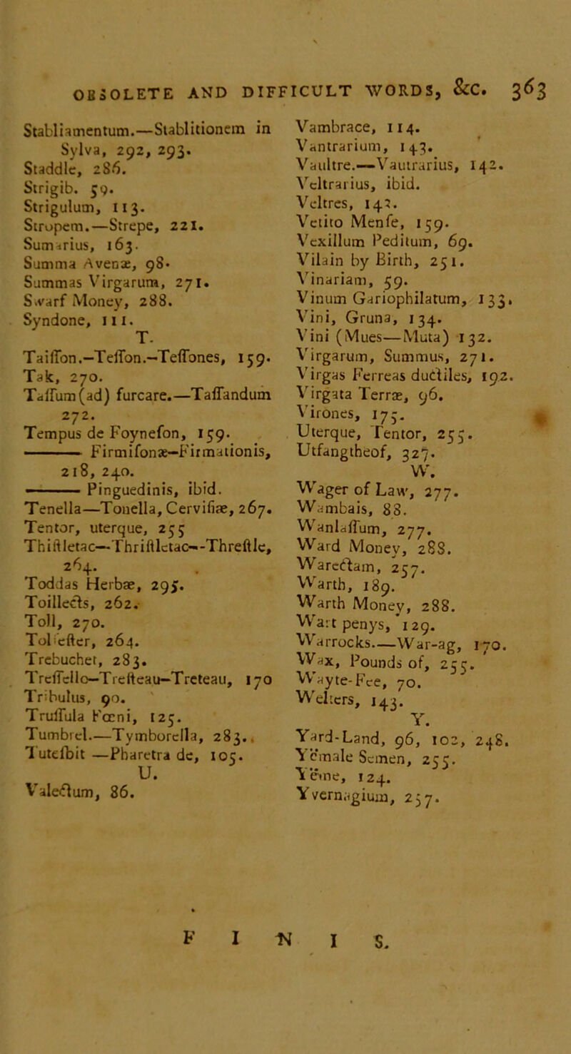 Stabliamentum.—Siablitionem in Sylva, 292, 293. Staddlc, 286. Strigib. jg. Strigulum, 113. Stropem.—Strepe, 221. Sutmrius, 163. Summa A vena:, 98- Summas Virgarum, 271. S.varf Money, 288. Syndone, m. T- TailTon.-Teffon.—Teffones, 159. Tak, 270. Tallinn (ad) furcare.—TalTandum 272. Tempus de Foynefon, 159. Firmifonae—Firmationis, 218, 240. Pinguedinis, ibid. Tenella—Tonella, Cervifiae, 267. Ten tor, uterque, 255 Thiftletao—Thrifllctao-Threftle, 264. Toddas Herbae, 295. Toillects, 262. Toll, 270. ToKefter, 264. Trebuchet, 283. TreffcUo—Trefteau-Treteau, 170 Tribulus, 90. TrulTula Pocni, [25. Tumbrel.—Tymborella, 283., lutefbit —Pharctra de, 105. U. Valeftum, 86. Vambrace, 114. Vantrarium, 143. Vaultre.—Vautrarius, 142. Vcltrarius, ibid. Vcltres, 145. Vctito Mcnle, 159. Vexillum Peditum, 69. Vilain by Birth, 251. Vinariam, 59. Vinum Gariophilatum, 133, Vini, Gruna, 134. Vini (Mues—Muta) 132. Virgarum, Summus, 271. Virgas Fcrreas dudiles, 192. Virgata Terras, 96. Virones, 173. Uterque, Tentor, 255. Utfangtheof, 327. W. Wager of Law, 277. Wambais, 83. WanlafTum, 277. Ward Money, 288. Wareftam, 257. Warth, 189. Warth Money, 288. Wart penys, 129. Warrocks—War-ag, 170. Wax, Pounds of, 255. Wayte-Fee, 70. Welters, 143. Y. Yard-Land, 96, 102, 24S. V cmale Semen, 255. Yeme, 124. Yvernagium, 237. F I I S.