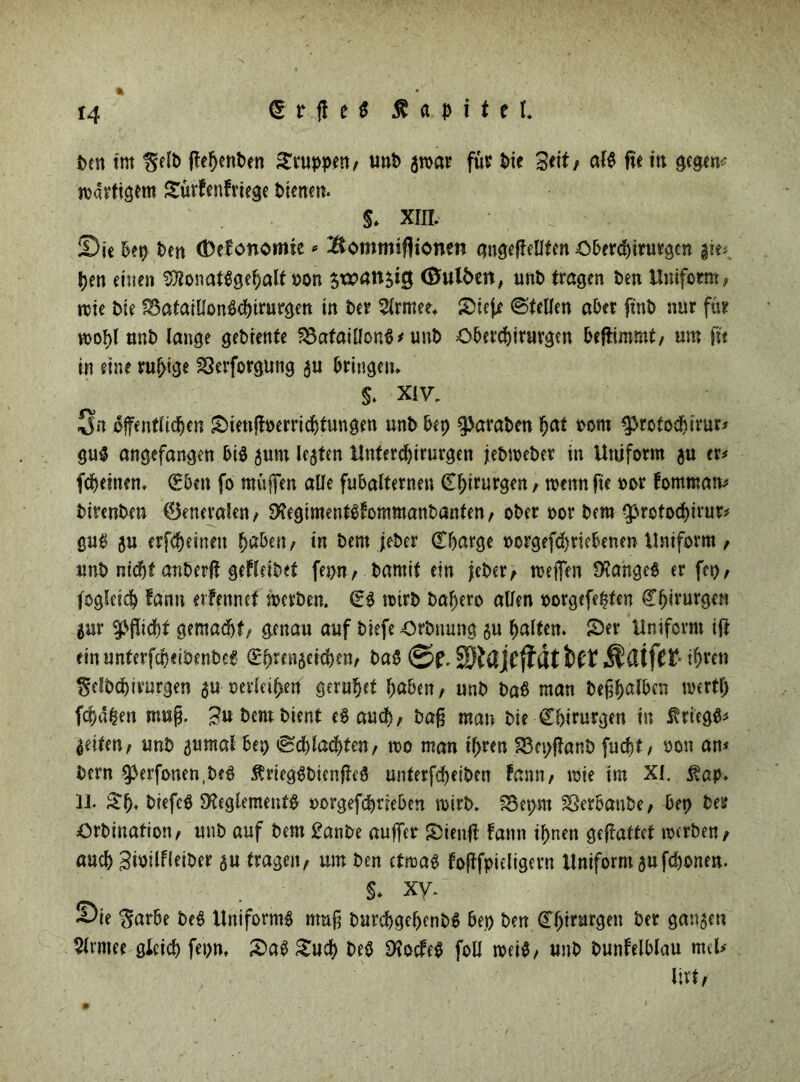 ben tut Selb ffehenben kuppen/ unb für bie Seit/ aig fie in gegen- nötigem Sürfenfriege bienen. S* XIII. ©je bep ben (Defonomie * Bomrmfitonen gngeftellfen Oberchirurgen gie; pen einen SRonatggepalfuon $xx>anstc$ (Bulben, unb tragen ben Uniform, nie bie SSataiDonfthtrurgen in ber Erntet. SBtejje (Stellen aber ftnb nur für mopl unb lange gebiente SöafaiUonG * unb Oberchirurgen bejtimmf, um fu in eine ru^tge SSerforgung au bringen. $. Xiv. Sn öffentlichen £>ienfh>errichtungen unb bep ^araben pai t>om ^tofoepirur* gug angefangen big jum leaten Unfercbirurgen jebweber in Uniform $u er# fcheinen. (Eben fo muffen «De fubalternen Chirurgen, wenn fte oor fommam btrenben 0eneralen, SXegimentgfommanbanfen, ober oor bem ^rotochirur# gub ju erfepeinen paben, in bem jeber Charge uorgefepnebenen Uniform , unb nicht anberft geff eibet fepn, bamit ein jeber, meffen SXangeg er ftp, fogleidb fann evfennet merben. Cg mtrb bal)ero allen oorgefepfen Chirurgen gur Pflicht gemacht, genau auf biefe Orbnung $u halten. 25er Uniform ift einunterfepeibenbeg Cpmiaetchen, bag ©f. SSiHjCffllt btt t^ten Selbcpirurgen au mleipen geruhet haben, unb ba£ man beßpalbcn roertl) fepapen map. t>cnt bient eg auch, bafj man bie Chirurgen in Kriegs# feiten, unb aumal bep «Schlachten, roo man ihren 33epftanb fuepf, uon am bern ^erfonen.beg Ärieggbienfteg unterfcheiben fann, mie im XI. $ap. II* £p. biefeg Sfaglementg oorgefeptieben wirb. S3epm Sßerbanbe, bep ber Orbination, unb auf bem £anbe auffer 5)ien|l fann ihnen geflaffef merben, auch Siöilfleiber fragen, um ben efrcag loftfpieligern Uniformaufchonen. §. xy. ©ie Sarbe beg Uniformg muß burchgehenbg bep ben Chirurgen ber ganaen 5lrmee gleich fepn. £>ag £ucp beg D?octeg foU roeig, unb bunfelblau mtl# lirt.