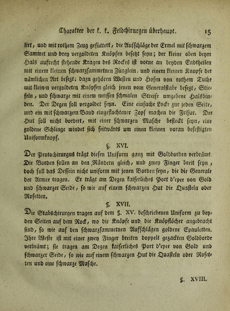 ftrt, unb mitrothem 3eug gefuttert/ bte^luffdjldgeber (Ermel mit fdoroatjem «Sammet unb t>reo t>ergoU>eten knöpfen befe^t fepn; Der Heine oben bepm &al$ aufrecht jtehenbe Äragen bet> S^ocfeö ift oorne an bepben Snbtheilen mit einem Keinen fchroarafammetnen Bunglettt/ unb einem Keinen Änopfe Der ndmlidjen 5Crt befe^t; Da^u geboren heften unD ^ofen oon rot^em Suche mit Heinm oergolbeten Änbpfen gleich jenen oom ©eneralftabe befejt/ Stie# fein / unD fchroavae mit einem weiften fdjmafen Streife umgebene .£>al$bin* Den. Ser Segen foll oevgolDet fetjn. (Eine einfache gocfe gut jeDen Seite, unb ein mitfchwaraemSöanb eingeftodjfencr 3ppf machen Die grifur. Ser «put foß nicht borbtrf, mit einer fdhwarjen SSßafdj* beftecft fepn, eine golbene Schlinge winbet ftch feitwdrtP um einen Keinen Doran befeftigfen ttniformfnopf. §. XVL Ser gjrofocbtrurguS tragt Diefen Uniform gana mit Sofbborben oerbvdmt Sie korben foßen an ben^Hanbern gleich/ unb $toei) Ringer breit fepn t bod) foß ba^ Seftein nicht uniform mit jenen korben fepn, Die Die Zentrale Der 2lrmee tragen. (Er tragt am Segen faiferlicheb $orf b’epee oon 0olb unb fchmar^er Selbe, fornie auf einem fd)mar§en |>ut Die 42uafWn ober Stofeffen* §. XVII. ©ie Stabdchtturgen tragen auf Dem §. XV. befcbriebenen Uniform au bet?* Den Seiten auf Dem SSocf/ wo bie Ändpfe unb bie Ändpfldcher angebracht finb, fo wie auf Den fdjwarafammetnen 5luffchldgen golbene (Epauleften. %Befte iji mit einer $wet) ginget breiten hoppelt ge$a<ften 0olbborbe oerbrdmt; fie tragen am Segen fatferlidjeS $ort b’epee oon 0olb unb fchmaraer Seibe, fo wie auf einem fchwaraen |>ut bie .Quajleln ober SHofet* ten unb eine fchwarje ‘äJtafche. $. XVIII.