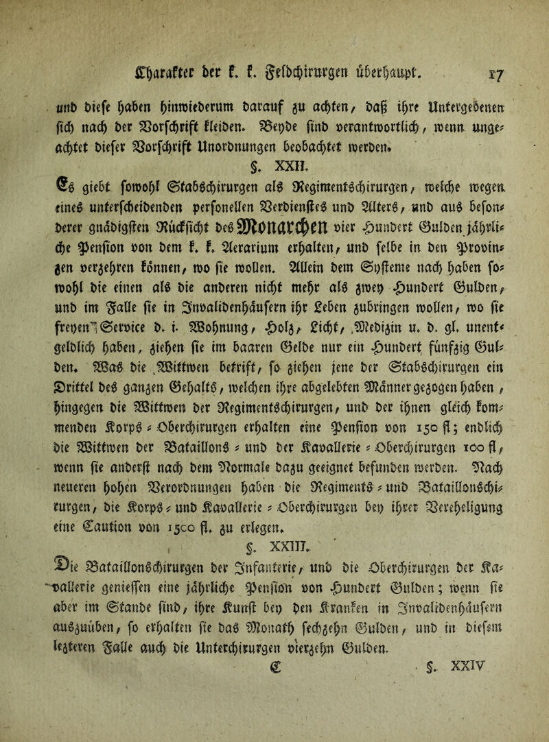 mtb btefe haben fjmrotet>erum darauf gu achten; baß tfjre Untergebenen ffch nach ber Sßorfchrift fleiben» SBepbe fm£> oerantwortlicfr, wenn unge* ad^tet biefer 23orfc&rift Unorbnungen beobachtet werben» §. XXH, 9t gtebt fowohl ©fabSchirurgen als SHegimentSchirurgen; weldje wegen eines unterfcbetbenben perfonellen SÖerbienfteS unb Filters, unb aus befon* berer gnabigflen 9?ücfftcht besSSlOndti^Cn »ier £unbert ©ulben jäfwlt* che $enfton oon bem f» t ^lerarium erhalten / unb felbe in ben 9>rootn* gen uergeljrett fonnen, wo fte wollen. 5tUem bem ©bfleme nach haben fo* wohl bte einen als bie anberen nicht mehr als groet) £unbert ©ulben; unb im Balle fte in ^noalibenhdufern ihr geben gubringen wollen; wo fte fret)enl©emce b. i SBohnung; £o!g; Sicht/ ($iebigm u. b. gl, unent* gelblich h^^eu / Riehen fte trn baaren ©elbe nur ein #unbert fünfgig ©ul* ben» 2BaS bie .^ßtttwen betrift, fo giehen jene ber ©tabSd)irurgen ein drittel beS gangen ©ehaltb; welchen ihre abgelebten SDMnnergegogenhaben / hingegen bie SGSittwen ber 3ftegimentSd)irurgen/ unb ber ihnen gleich fom* rnenben $orpS * Oberchirurgen erhalten eine ^enfton oon 150$; enblich bie fbßittwen ber SSafatllonS * unb ber ^aoallerie * Oberchirurgen ioofl, wenn fte anberft nach bem Normale bagu geeignet befunben werben. Sftach neueren hohe« SSerorbnungen haben bi? Regiments * unb SBatatllonSchk rurgen, bie $orps*unb ÄdoaDerte * Oberchirurgen bet) ihrer Sereheligung eine Cautton oon 1500 fi gu erlegen» §. XXIII». Sie ^afafllonSchtrurgen ber Infanterie; unb bie Oberdjintrgen ber mallerie gerne jfen eine jährliche ^enfto'n oon «gmnbert ©ulben; wenn fte aber im ©tanbe finb; ihre $unft bet) ben franfen in ^noalibenhdufern auSguüben, fo erhalten fte baS Donath fechgeljn ©ulben; unb in biefem fcjtmn Balle auch bie Unterchirurgen utergehn ©ulben. € §.. XXIV