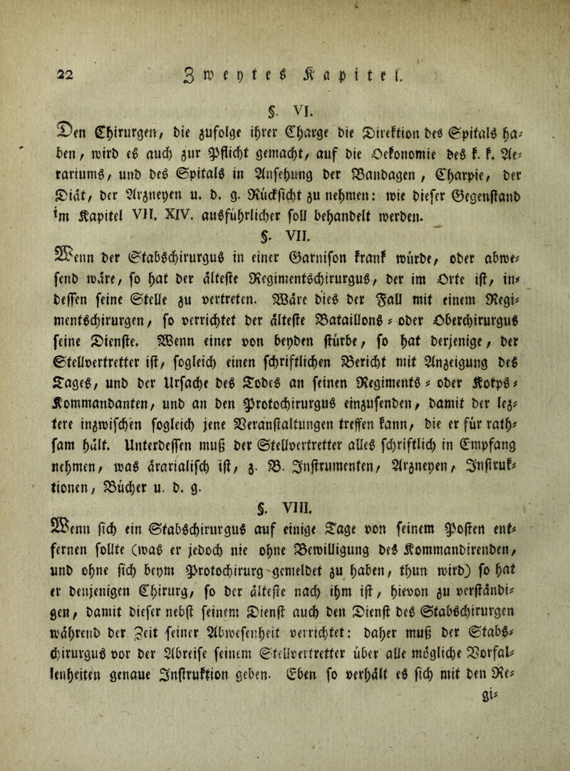 $. VL Sen Cpirurgen, Die gufolge iprer Cparge Me JDireFtion PeS ©pifnlS pa* Den t wirb eS aucp gur <pflid)t gemacpt/ auf Die OeFonomie PeS 11 Sie* rariumg, unt) PeS ©pitalS in Stnfepwtg Per BanPagen , £parpie, Per S>idt, Per Strgnepen u. P. 3. SKücfftd[)t gu nehmen: wie Piefer ®egen|FanP im Kapitel VH, XIV. auSfuprlicper foll PepanPelt werPen. $. VII. S^enn Per ©taPScpirurguS in einer ®arnifon FranF witrPe/ oPer aPwe* fenP wdre, fo pat Per dFtefle SKegtmentScpirurguS/ Per im Orte i(F, in* Peffen feine ©teile gu pertreten. 2Bare PieS Per $all mit einem 9?egi* mentScpirurgen, fo perricpfet Per dlfefFe Bataillons * oPer OPercpirurguS feine SienjFe. S&enn einer pon PepPen ffurPe, fo pat Perjenige, Per ©tellperfretfer ifF/ fogleid) einen fcpriftlicpen Bericht mit Stngeigung PeS £ageS/ unP Per ilrfaepe PeS £oPeS an feinen Regiments * oPer ÄotpS* ÄommanPanten/ unP an Pen ^rotocpirurguS etngufenPeu/ Pamit Per leg* tere ingwifcpen fogleid) jene BeranfFaltungen treffen Fann/ Pie erfurrafp* fam pult. UnterPejfen mu§ Per ©telfperfretter alles fdjriftltcp in Empfang nrpmen/ was drarialifcp ijF/ 3. B. 3n{Frumenfen/ Slrgnepen/ ^nftruf* tionen, Bucper u. P. 3. §. VIII. SBenn fiep ein ©taPScpirurguS auf einige £age pon feinem epoften ent* fernen follte (was er jePocp nie opne Bewilligung PeS ßommanPirenPen, unP opne fiep 5et>m $>rotod)irurg gemelPet gu paPen; tpun wirP) fo pat er Penjenigen Cpirurg, fo Per dlfefFe naep ipm ifF/ pieoon gu perfFdnPi* gen/ Pamit Piefer neb|F feinem £>ten|F auep Pen &ien|F PeS @faPSd)irurgen wdprenP Per Seit feiner StPwefenpeif oerrid)tet: Paper muß Per ©faPS* (pirurguS Por Per SIPreife feinem ©tellperfretfer uPer alle mcglicpe Borfal* lenpeiten genaue SnfFruFfion gePen- £*Pen fo perpdlt eS fiep mit Pen £Ke*