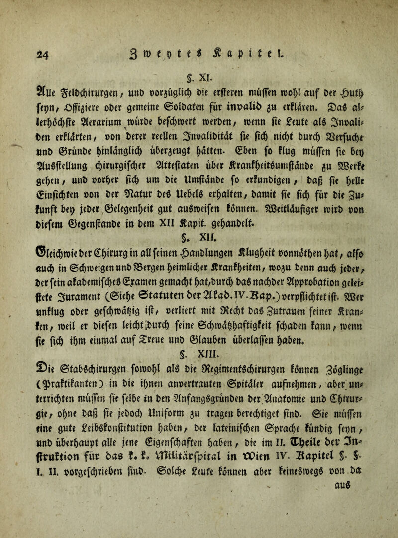 $. Xi. 2flle gelPcptrurgen / unP oorgüglicp Pie eueren muffen toopl auf Per |)utp fepit/ Affigiere oPer gemeine ©olPaten für inraliP gu erflaren. S)a$ ah lerpocpffe Aerarium toürPe befcptoert toerPen, wenn fie £eute al« Snoali* Pen erklärten, oon Peter reellen SnoaliPitat fie fiep niept Purcp Sßetfuc^e imP ©rünPe pinlanglicp übergeugt patten- (Eben fo flug muffen fie bet) Ausfüllung epirurgifeper Attefiaten über ÄranfpeitSumfidnPe gu SfBerfe gepen, unP oorper fiep um Pie UmflanPe fo erfunPigen, Pag fte pelle £inficpten oon Per SRatur Pe$ Hebelt erpalten, Parnit fte fiep für Pie £u* funft bei) jePer (Belegenpeit gut auStoeifen fünnen. SSBeitläuftger toirP pon tiefem 0egenfianPe in Peru XII ßapit gepanPelf. $♦ XII„ ©leieprote Per Cptrurg in all feinen £anPlungen Älugpeit oonnotpen pat, affo «uep in @cpn>eigenunP£5ergen peimlicper Äranfpeiten, rnogu Penn auep jePer, Per fein afaPemifcpebSpamen gemacptpat,Purcp PaSnacpPer Approbation gelei* ffete 3urament (@iepe Statuten Per 2CeaP,iV.BapOPerpflicptetiff. 2Ber unflug oPer gefeptoäpig iff/ perliert mit SXecpt Pa$ Zutrauen feiner Ävan* len; weil er Piefen leicptiPurcp feine @cproappaftigfeit fcpaPen fann, toetw fie fiep ipm einmal auf greue unP 0lauben überlaffen paben. §. XIII. Sie ©tabScpirurgen foroopl al$ Pie DSegimentScpirurgen fonnm Zöglinge (^raftifanten) in Pie tpnen anoertrauten (Spitaler aufnepmen/ aber um terriepten muffen fte felbe in Pen AnfangSgrünPen Per Anatomie unP Cprrur* gie, opne Paff fte jePocp Uniform gu tragen bereeptiget ftnP. (Bit ntüffen eine gute £eib$fonftifution paben, Per lateinifepen (Spracpe fünPig fepn, unP überpaupt alle Jene (Eigenfcpaften paben, Pte im II. spelle Per 3n* flruftion fitr Pas ?♦ t* Vltititarfpital in tPien IV. Bapttel §. I» II, oorgefeprieben fiuP* (Solcpe £eute fomten aber fcimSioegS oon Pa au«