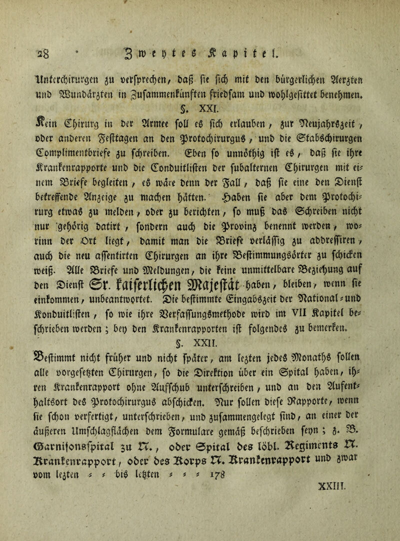 2g * 3 w e i) t t t Kapitel» tlnfercbirurgen gu oetfprechett, bafi fte fich mit ben bürgerlichen Geraten uni) f355uni>dr$fert in gufammenfünften friebfam unb wohlgefittet benehmen» $. XXI. 3?ein Chirurg in ber 5lrmee foU eg ftcb erlauben / gut -fteujahrggeit •, ober anberen ^efftagen an ben ^rotochirurgu#, unb bie Stab^chirurgen Complimentbriefe gu fdjreiben. Cben fo unnot^ig ifl eg / ba§ fte ihrt ■Kranfenrapporte unb bie Conbuitlijten ber fubalternen Chirurgen mit et# mm Briefe begleiten / eb wäre bemt ber $all , bag fte eine ben Sienft betreffenbe 5lngeige gu machen haften, ^aben fte aber bent ^rotochb rurg etwa# gu melben, ober gu berichten / fo muß ba# (Schreiben nicht nur gehörig t>attrt , fonbern auch bie sprooing benennt werben, wo# rinn ber Ort liegt / bamtf man bie Briefe oerlajfig gu abbrefftren / auch bie neu ajfenfirten Chirurgen an ihre ?8efiimmung#brter gu fehiefen weiß. 511le Briefe unb Reibungen, bie feine unmittelbare 23egtef)ung auf ben Sienff ©f. fatfetlrC^eit SKajeffdt haben, bleiben, wenn fte einfommen, unbeantwortet Sie beftimmte Cingabggeit ber Sftational#unb ^onbuitliften , fo wie ihre 23erfaffung#methobe wirb im VII Kapitel be# fdhrieben werben ; bet) ben Äranfenrapporten ift folgenbe# gu bemerfen» §. XXII. 35ejfimmt nicht früher unb nicht fpdter, am legten jebe# Donath# follen alle oorgefe^ten Chirurgen, fo bie Sireftion über ein Spital haben, ih* ren ibranfenrapport ohne 5luffchub uttferfdhretben, unb an ben 5lufenf# haltgort be# ^rofodjirurgu# abfehiefen. 5?ur follen biefe Rapporte, wenn fte fchott oerfertigt, unterfdjrieben, unb gufammengelegt ftnb, an einer ber äußeren llmfchlagfldchen bem Formulare gemäß befchrieben fepn ; g* S5. ©arnijonafpital $u Vt. f ober Spital bes lobt Hecjüncnts XX. Branfcnrapport f oben bes Borps Vt. Branfenvappout unb gwat oom legten # * bi# lepten * # * 178 XXIII.
