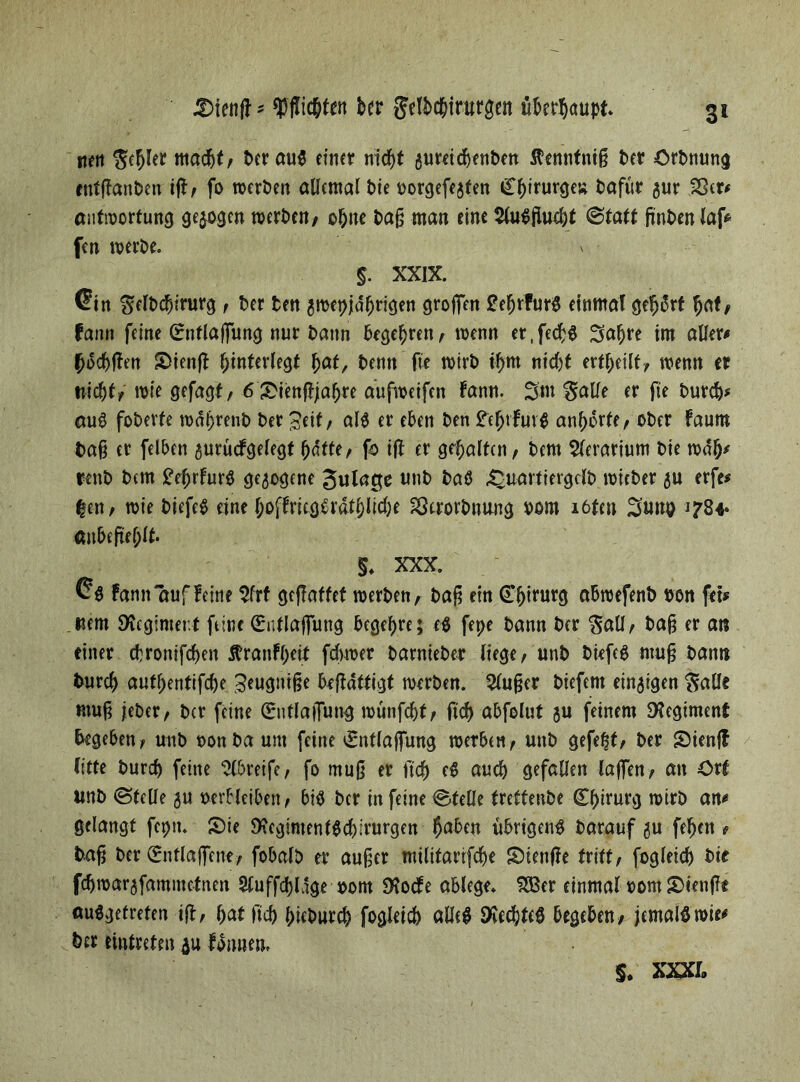 nett Rebler macht, t>cr aug einer nid)t aureicbenPett ßennfniß Per Ordnung entßanPen tfl/ fo tperPen allemal bte porgefejten i£f)irurgeÄ t?afwr gur Sßer# anfiportung gezogen roerPcn, ohne Paß man eine $fogflud)t (Statt finPenlaf* fen werPe. $. XXIX. Cin gelPcbirurg , Per Pen 3tpet>)dfjrigen großen £ef)rfurg einmal gefjSrt bat, fann feine G:nflaßung nur Pann begebren, wenn er.fedjg 3abre im aller# (jocbßen S>ienfl hinterlegt bat, Penn fie toirP tf)m nicht erteilt/ wenn er nichts roie gefagt, 6&ienßjabre duftoeifen fann. 3m galle er fie Purd)# aug foPerfe todbrenp Per ^eit / aig er eben Pen £efjtfuvg änderte, oPer faum Paß er felben aurucfgelegt h«tte, fp iß er gehalten / Pem $(erarium Pie todb* renP Pem £eljrfurg gezogene Julagc unP Paö £uartiergclp joicPer au erfe* |en, wie Piefeg eine f;offrieggrdtf)lidK gJerorPnung Pom löten 3unp 1784« «n&eflfjlt. §. XXX. Cg Fann auf feine $frf gefTattet roerPen, Paß ein (Tljintrg abroefenP Pon fet# «em Regiment feine (Bntlaßitng begehre; eg fepe Pann Per $aU, Paß er an einer chrontfchen Äranfbett fdyroer ParntePer liege, unP Piefeg muß Pann Purcb authentifche 3eugniße brßdttigt toerPen. 5lußer Piefem einigen $aUc muß jeber, Per feine (Sntlaflung rounfebt, fidh abfolut au feinem SKegimenf begeben, unP non Pa um feine £ntlaßung werben, unP gefegt, Per S)ieuß litte Purcß feine Greife, fo muß er ftch eg aud) gefallen laßen, an örf wnP ©teile 3U Perbleiben, big Per in feine ©fette freffenPe Chirurg rotrP an# gelangt fepn. Sie $Kcgimentgd)irurgen Jaben iibrigeng Parauf au feben , Paß Per (Entlaßene, fobalp er außer militarifebe Sienße tritt, fogleid) Pie fdjwarafammctnen 2luffd)ldge pom SKoefe ablege. 533er einmal porn fleußt auggetreten iß, hat ftch hieburch fogleid) alleg SKedjteg begeben, jemals wie# Per tinfrefen au Idnnem s. m