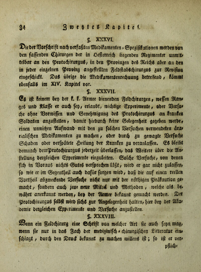 $. XXXVI. ®ie Per £?orf<prift nadj verfaßten SftePifantenfen * (Spc^iftf attottf it roerben pon Pen faffenPen Cpirurgen Per in £>eftemicp liegenDen SKegtmenter «nmif^ telPar an Pen $rotocpirutgu$, in Pen ^toioinsen Pe$ $ieid)g aber an Pen in jeber einjelnen gjro»in^ angefiellten $elpjtabgcpirurgu$ $ur 3ta>tfto» erngefepieft £a$ übrige Pie 9?2ePifamentenred)ttung PetrcfFenP t fommt ebenfalls im XIV. ftapitd t>or. S. XXXVI f. (?$ ijl feinem Pep Per f. f. 5(tmee PienenPen ^efPcptrurgen t weifen SKan* ge$ unP Älajfe er auep fep, erlaubt, wichtige ®rperimente, ober Sßerfu* (pe opne 33orroijfen unP (öenepmigung Pe$ g>rofoc^>trurgu6 an franfen (SotPaten an^ufleUett r Parnit piePutd) feine (Gelegenheit gegeben werPef einen untwpen $(ufwanP mit Pen ju folcpen SSerfucpen uermenPeten dca* rialifcpen SftePifamenten $u maepen, oPer Purcp $u gewagte Serfuepe (ScpaPen ober rerfpdtete Rettung Per $canfen ju peranlaifen* €$ bleibt Pemnacp Pem9>rotocpirurgu$ jeperjeit überlajfen; Pa$ Weitere über Pie ftellung Pergleicpen (Experimente ein^uleiten. ©olcpe SSetfucpe/ non Peneit fiep in 23ora«$ nicptS ®ute0 perfpreepen laßt, wirb er gar niept aulaffertf fo wie er im (Segentpeil auep Pafür forgen wirb, Pa§ Pie auf einen reellen SSottpeil abjnjecfenPe töerfuepe ntept nur mit Per notptgen ^rafaution ge? macpt7 fouPern auep jene neue triftet unP $JtetpoPen , meldje aU be* wahrt anerfannt werben* Pep Per SIcmee Pefannt gemad)t werben. S)er ^rotocpirurguS felPft mirp ficpS $ur %ige(egenpeit palten* pter Pep Per %ta< Pemie Pergleiepen (Experimente unP SSeffuCpe ansufiellen. $. XXXVIII. SBenn ein fyelPcpirurg eine 0<prift m rcelcpcr %xi fie auep fepn mag; wenn fie nur in Pa$ $acp Per mebtjinifcp * epirurgtfepen £ifteratur ein* fcplagt* Purcp Pen $ruef Pefannt 3« maepen wiüen^ ijl; fo ifr er uer> pfliep?