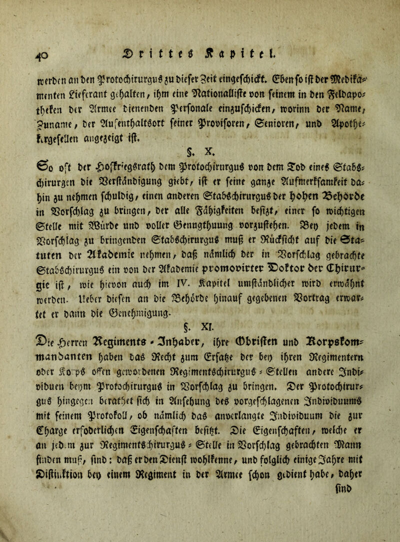 40 jrertcn an Den $rotocf)irurgu$ gu Diefer3etf eingefdbicFt. ©benfotfiber $tebiFa*' menten Lieferant gt^alten / ihm eine Sftafionalliffr oon feinem in Den $elbapo* tbtfen t>cr Slrmee Dienenben $>crfonale ein$ufd>tcfen^ roorinn Der Sftame, puname, Der Aufenthaltsort feiner ^rooiforen, ©enioren, unD Apothe* Firgefellen angegeigt ift. §. X. ©o oft Der £&fFr;egSrath Dem ^rofodjirnrguS pon Dem Sob eine* ©fabS* Chirurgen Die SSerßdnDtguug giebt, i|F er feine gange AufmerffamFeit Da# hin gu nehmen fcbulbig, einen anDeren ©tabScbirurguS Der I?o^en 25eh<i>vDe in SSorfcblag gu bringen, Der alle SdfngFeiten beftgt, einer fo Nichtigen ©teile mit 3Bürbe unD »oller töenugthuung »orguflehen. SSet) jebem in §ßorfd)lag gu bringenDen ©tab&birurguS muß er SXücfftcbt auf Die @ta* tuten Der 2üabemie nehmen, Daß ndmlicb Der in 23orfcblag gebrachte ©tabScbirurguS ein oon Der Afabemte promomrtetr IDoFtor fcer ©hinnr* gte tji, toie ^iex>on auch im IV. Kapitel umfMnblicber n>irD ermähnt merDctt. Heber Dicfen an Die SBeborbe hinauf gegebenen SSortrag ermar# Ut er Dann Die Genehmigung. $. XI. Sie Herren Regiment« - Inhaber, ihre (Dbriffen unD Borpsfom- manDanten haben bas 9?ed)t gurn ©rfahe Der bei) ihren SKegimentem ober fo'pS o?en gemoibenen ^egimentScbiturguS * ©teilen anDere 5nbi* oiDuen bepnt 33rofod)irurgu$ in SSorfcblag gu bringen, Ser $rotod)irur* gu$ hm8e8c:l beratbet ftch in Anfehung DeS porgefchlagenen 3fabi»iDuuntg mit feinem ^rofoFoll, <>6 nämlich ba$ anoerlangfe ^nDioiDuum Die gur Charge erfoDerlichen Cigenfchaften öeftfct. Sie Cigenfchaften, toelcbe er an jeD nt gur 9?egiment$cbirurgu$ * ©teile in SSorfcbfag gebrachten 3)Iam? fmDcn muß, fmD: baß er Den Stenß mohlFenne, unD folglich einigeljafjre mit SißinFtion bet) einem Regiment in Der Armee fchon gcDienthabe, Daher fmb