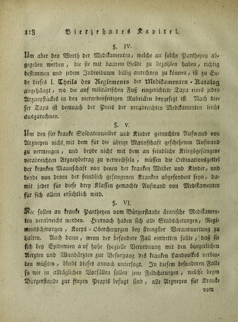 Hm aber ben Sßerfl) Per SülebiFamenfen/ welche an folcfye ^art(jepen ab* gegeben werben , bie fte mit baarem <Betbe 5u bejahen haben, richtig befftmmen unb jebem Snbioibuum billig anrechnen juFonnen, ifl ju £n* be biefe^ I. ^cits 5es Beglcments ber üftebi^amenten - Batalog ««gehängt / wo Die auf militarifchen eingerichtete Sapa eine^ jieben 5lr$nep|FücFe$ in ben t>iernebenfeitigen SSubricFen bepgefe^t ift. Sftach bie* fei* £apa ifi bemnach ber §3rci$ ber verabreichten SJl.ebifamente« leid)! au$$ured)nen. S. v. Ilm ben für Franfe (Solbafenweiber unb $inbcr gemachten Sütfwanb bou Süjnepeu nicht, mit bem für bie übrige fötannfehaft gefcheh^nen 5lufwanb gu bermengen , unb bepbe nicht mit bem an feinbliche Kriegsgefangene verabreichten $r$nepbefrag 5U verwechfetn , müffen bie OrbinationS^ettel ber FranFen SDtannfchaff bon benen ber FranFen Leiber unb Kinber, unb bepbe bon benen ber feinbfich gefangenen Krauten abgefonbert fepn / ba* mit jebet für biefe brep Klaffen gemachte $(ufwanb bon SftebiFamenfett für fich «dein erjuhtlicf) wirb. $. vj. 9?ie feilen an franfe $arfhepen bom 3oürger|Fanbe arartfehe SJtebiFamen* fen berahreicht werben. hiernach haben fich alle ©fabSchiturge«/ Dcegü mentSchrrurgen / $orpe * Oberchirurgen bet) frengfter 23erantwortung $u baffen. $ud) bann, wenn ber befonbere ^afl einfretten follte, ba§ fte fich bep (Eplbemien a uf hohe fpe^iefle Sßerorbrmng mit ben bürgerlichen Sterben unb SBunbdraten $ur Soeforgung be$ FranFen £aubbolFe$ verbind ben müßten , bleibt bi efeS annoch unterfagt. Sn biefem befouberen ^alle fo wie in alltäglichen Vorfällen füllen jene ‘gelbchirurgen , wcld/e bepm ibürgerftanbe $ur frepen ^rapit? befugt fmb, alle 2tr$nepen für franfe bom