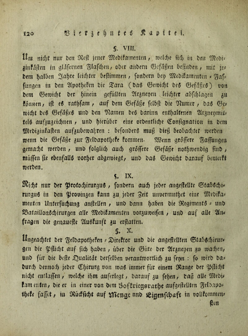 $. vm. Um nid)t nur Pen 9veft jener 9ftePifamenten, welche fid) in Pen tölePi* ginfäftm in gldfertten glafdjen, ober aitPern 0efafjen beftnPeu, mit \t> Pem halben Sahre leichter beftimmen , fonPern bet; SflePifamenten * <gaf* fangen in Pen 2(potheFen Pie £ara (Pag 0ewidjt Peg 0efd£eg) ton Pem 0(ttid)t Per hinein gefüllten Slrgnepen leichter abfchlagett $u fonnen, ift cd rathfam , auf Pem 0efd§e felbft Pie Turner , Pag 0e# »id)t Pcg 0efd£eg «nP Pen tarnen Peg Parinn enthaltenen ^nepmit# teig aufiujeicpnen , unP ^tcrüOer eine orPentliepe Conftgnation in Pem SftePtainfaften aufaubewa&ren : befonPerg mn§ Pie§ beobachtet mcrPen stenn Pie 0efd§e ^ur ^elpapotljete fommett- $Benn gtoffere Raffungen gemacht roerPen , unP folglid) auch grdfiere 0efafte noffjwenPig ftnP , rauften fie ebenfalls torfjer abgemiegt, unP Pag 0ewicht Parauf benmff werben. S- IX. Sicht nur Per $rotocf)tturgug / fonPern auch jePer augeftellte ©faWdji* rurgug tu Pen ^rotinjeu fann $u jeher £eit uimrmuthet eine ^ePifa- menten Unferfucbung anftetfen , unP Pann fyaben hie Dfagimentg * unP SSatatUongchirurgen alle $ftePifamenten tor$uweifen , unP auf alle fragen Pie genauere Slugfunft gu ermatten, $♦ x. Ungeachtet Per $elPapothe?en * Sireftor unP Pie angeftellten «Sfabgdjtrmv gen Pie Pflicht auf fich haben , über Pie 0üte Per 2tr5ncv>en 511 machen, unP für Pie hefte .Qualität Perfelben terantmörtlich ju fepn : fo ttirP Pa* Purch Pennoch jePer Chirurg ton ttag immer für einem SXauge Per Pflicht nicht entlüften, welche ihm auferlegt, Parauf 3a fefjen, Pa§ alle SftePt* famenfen, Pie er in einer ton Pem Sof^ticgsratht aufgefteüten ‘gebapo* tt)tU faffct, in SXütffic&t auf tftetKje nnP £ie$enfc£aft in tolifommen* ftt«