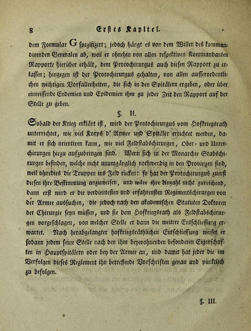 t>em Formular G fpegtftgirf; jtePodj h<frgt e$ Pon Pent Hilfen Pe$ fommans PirenPen ©eneralett ab, weil er ofjnel)itt pon allen refpelfipen ÄommanPanfeit Rapporte hierüber erwart, Pent ^tptochirurgug auch Piefen Rapport gu er* faffen; hingegen iff Per ^totocl)irurgu$ gefallen, Pon allen aufferorPentli* djen wichtigen SSorfallenheiten, Pie fielt in Pen ©pitdlern ergeben, oPer über. etnreiffenPe (EnPemien unP (EpiPemien ihm gu jePer geit Pen Rapport auf Per (Stelle gu geben. §. If. ©obalP Per $rieg erfldrt if{, nnrP Per ^rofodfjirurgut» pom #offrieg$rafh unterrichtet, roie piel $orp$ P’ 2(rmee unP ©pitdler errichtet tperPen, Pa* mit er ftd) orientiren Fann, roie Piel $elPffab£chirurgen, Obers unP Unters Chirurgen fjiegu aufgubringen jinP. Sßenn fich in Per Monarchie ©tabSchü rurgen bef'nPen, welche nicht unumgänglich not^roer.Pig in Pen sproPiugen ftnP, roeil ofjnePie$ Pie Sruppett in$ 'JelP rücfen: fo hat Per ^rotochirurguö guerfl tiefen ihre SSeflimmung angutpeifen, unP wäre ihre ^ngapl nicht gumepenp, Pann erfl roirp er Pie perPienteflen unP erfahrenden ^egimenföchirurgen pon Per $lrmee auSfucfjen, Pie jePocp nach &en u^aPemifchen (Statuten JDoFtoren Per Chirurgie fepn muffen, unP ffe Pent *£)offrieg^rath al$ gelPffabScpirur; gen porgefchlagett, pon welcher ©teile er Pann Pie roeitere Cntfchlieffung ers märtet. SRgcp hfr^9^angfer hofFriegördfhlichett Cntfcplieffung weifet er foPann jePem feine ©teile nach Pen ihm bepwopnenPen beförderen Cigenfcpafs (en tn #auptfpitdlern oPer bep Per Slrntee an, unP Pamif pat ;ePer Pie im Verfolgen Piefeo Reglement ihn befreffenPe SSorfchriffen genau unP püiMd) gu befolgen.