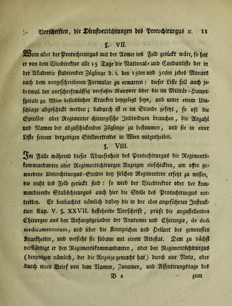 > ssorfdjrtften, He «Sfmltoeprlchtungen M *protochitutgu6 k. H §> vii. SBenn aber t>er 9>rotochirurgu$ mit ber %xmt in$ ftdb gerücff mdre, fo hat er oon bern SSicebireftor alle 15 Sage bie Rational# unt> Conbuitliffe t)er tn ber 2lfabemie ffubirenbenZöglinge b, u ben istenunb 3oten jebeS Monats nach bern oorgefchriebenert Formular 5« ermatten : biefer £t|Je foll auch je# beSrnai bet oorfchriftmaffig oerfafjte Rapport über t>ie tm SDtilitdr#£aupt# fpitale gu SSto» brfi'nblichen Äranfen bepgelegt fepn, unt> unter einem Um# fchlage abgefcf)icft merben; £>at>urd^ iff er im ©tanbe gefegt, fo oft ine ©pifdler ober Regimenter d)irurgifche ^nbioibuen brauchen, bie 2lngaf)l tmb tarnen ber abgufcljicfenben 3bg(inge gu beffimmen, unb fie in einer £i(fe feinem beseitigen ©telloerfreffer in $Bien mitgutheilem §> VIIL Situ $alle mdhrenb biefer $lbmefenheif beS $rofodf)irurgub bie Regiments fommanbanten ober RegimentSchirurgen 2lngeigen einfchicbten, um offen ge# morbene Unferchtrurguo# ©teilen bep folgen Regimentern erfefjt gu mijfen, bie ttic^t inb $elb gerüdft finb : fo mirb ber ^icebireftor ober ber fom# manbirenbe ©tab$cf)irurgu$ auch f)ux bie ©teile be$ ^rotochirurguS per# trettem (Er beobachtet ndtnlich babep bie in ber eben angeführten Snffruf# tion $ap. V. §. XXVII, beffehenbe SSorfchrift, prüft bie anguffellenben Chirurgen au$ ben 2lnfang$grünben ber Anatomie unb Chirurgie, de dofi medicamentorum, unb über bie ^enngeicjjen unb «£)eilart ber gemeinten Äranfheifw, unb perf'eht fte fobann mit einem 2(tteflat, Sem gu nachfl perffdnbigt er ben RegimentSfommanbanten, ober ben Regimenf&hirurgu# (benjentgen ndmlich, ber bie Slngeigegemacht h<*0 twrcfj eine ^ota, ober •burch einen Sörief pon bem Ramen, Sunamen, unb $lflentirung$tage be^