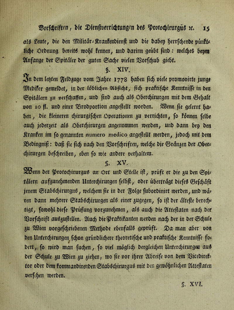 al$ £eufe, t>te ben ^tlifar*$ranfenbienß unb bie babep ^ertfc^enbe ^unff^ liebe Orbnung bereit wohl femten, unb bann« geübt ßnb: welche^ bepm .— * ■ * . Stnfange bet ©ptfdler bet guten @ad)e »Wen Sotfdjub giebf, S. xiv. «x5n bem Jetten genüge 00m Sabre 1778 fjabett ßcb t>te(e promooirfe junge SDtebifer cjemefbef, in ber löblichen ^toßcbf, ßcb ptrafttfc^e Ketmtn'ijfe in beit (Spitalern $u »erraffen./ unb ftnb and) alb öbercbirurgen mit bem (Behalf • * ■ pon 20 fl, unb einer SSrobportion angepeUt worben» iSöenn fie gelernt fya* ben, bie Heineren cbirurgifdjjen Operationen $u »errichten, fo fonnen felbe auch jieberjeit alb Oberdhirurgen angenommen werben, unb bann bep ben Äranfen im fo genannten numero medico angeßellf werben, jebocb mit bem SSebingniß: baß fte ßcb ttad) ben 23orfcf)riften, welche bie (Br<fn$en ber Obre* 4)irurgen betreiben, eben fo wie anbere oerbalfem. $. XV. SBenn ber ^rotocbirurgug an Ort unb ©teile ifl, prüft er bie guben ©pi* talern auftunebmenben Unterdf)irurgen felbß, ober überfragt biefeb (Befcbäff jenem ©fabbc^irurgnb, welchem fit in ber ^olge fuborbinirf werben, unb wa* ren bann mehrere ©tab6df)irurgen als einer gugegen, fo iß ber alteße berede tigf, fowoblbiefe Prüfung »oraunebmen, alg auch bie 51ffeßaten nach ber SSorfcbriff auSjußellen* %nd) bie^raffilanfett werben nach ber in ber©djule ju f^Bien porgefcfmebenen SMbobe ebenfalls geprüft S)a man aber oott benllnfercbirurgen,fcbon gründlichere tbeoretifcbeunbpraftifebe ^ennfntße fo« bert, fo wirb man fucben ., fo oiel möglich dergleichen Unfercbirurgeu au$ ber ©cbule $u SDBien gu gieben, wo ße oor ihrer Greife oon bem SßicebireH tor ober bem fommanbirenben ©fabScbirurguS mit ben gewöhnlichen Slffeßafett perfcben werben* $. XVI,