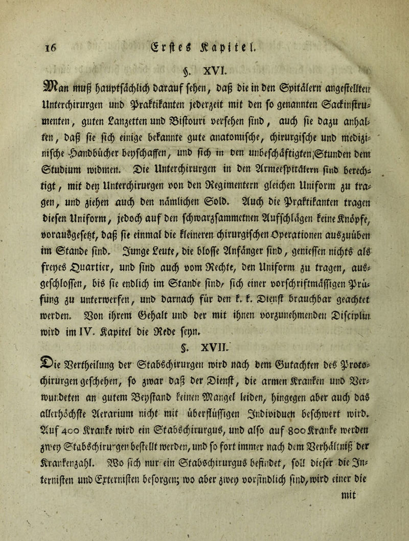 $. XVI. SRan muß ßauptfdcßlicß Darauf fefjen, Daß Die in Dm ©pitdfern angeßelftetr Unfercßirurgen unD ^raftifanten jieDev^eit mit Den fo genannten <Sacfinßru* menten > guten £<m$ettm unD föißouri oerfeßen ßnb, aueß fte ba^u anßal* fen, Daß fte ßcß einige bekannte gute anatomifeße, cßirurgifcße unD meDiji? nifeße £anbbucßer bepfeßaffen, unD ßcß tn Den unbefcßaftigten;@tunben Dem ©tuDium mibmen. Sie Untercßirurgen in Den 2trmeefpttmern ftnb beredt- tigt, mit Den Untercßirurgen oon Den Regimentern gfeießen Uniform gu tra* gen, unD gießen aueß Den ndmlicßen ©olb. 2tucß Die ^raftifanten tragen Diefen Uniform, jeboeß auf Den feßwargfammetnen 2(uffcßldgen feine Knopfe, oorau$gefeßt, Daß fte etnmaf Die feineren c^irurgtfc^en Operationen augguuben im @tanbe ßnb. Sunge £eufe, Die bloffe Anfänger ßnb, genießen nicßtS afö frepeg Quartier, unD ftnD aueß oom Rechte, Den Uniform gu tragen, au& gefeßtoflen, big fte enblicß im (StanD'e ßnbA ßcß einer oorfcßriftmdffigen ^riu fung gu unterwerfen, unD Darnach für Den t t Stenß braueßbar geaeßfet werben. SSott ißrent (Beßatt unD Der mit ißnett Dorguneßtnenbeu Sifciplw wirb im IV. Äapifet Die ReDe fepn. §. XVII. Sie SSertßetfung Der (StabScßtrurgen wirb naeß Dem (Butacßfen beg ^roto* (ßirurgengefcßeßen, fo gwar Daß Der Sienß, Die armen ftranfen unD 33er* wurbeten an gutem 33epßanb feinen fanget leiben, ßingegen aber aueß ba$ alferßocßße 2terarium nießt mit überßufTigen ^nDioiDuen befeßwert wirb. $;uf 4co $ranfe wirb ein ©fabgcßirurgug, unD alfo auf Soofranfe werben gwep !^tab0cßtru*'gen beßeüf werben, unD fo fort immer naeß Dem 33erßdfrniß Der Ävarfengaßl. S8o ßcß nur ein (BfabOcßirurgug beßnbet, foU Diefer Die 3n* ternißen unb Q^tcrnißen beforgen; wo aber gwep oorßnDlicß ßnD, wirb einer Die mit /,