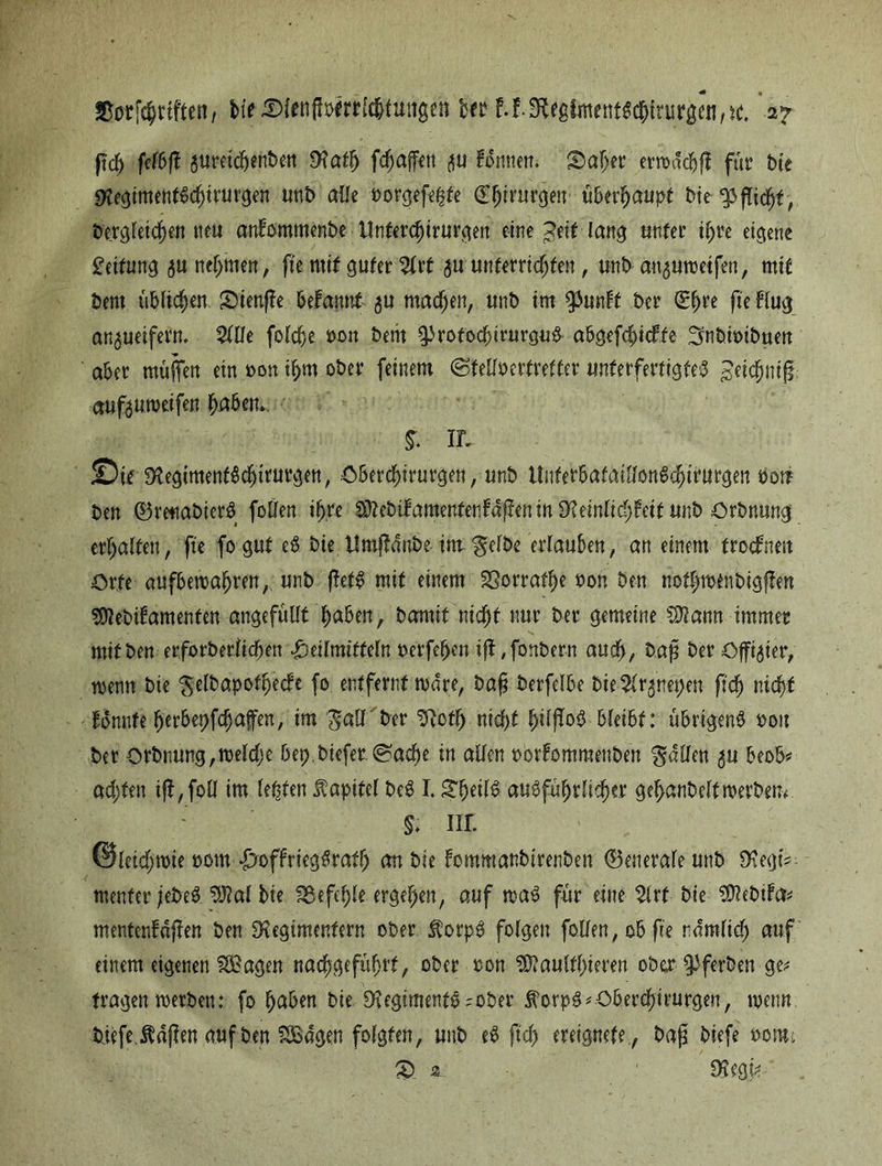 ßdj felbjf jtimdjwtben Rath fc^affen tonnen. §>a!jer errodcbfl für tue RegimentSd)irurgen unb alle borgefeßte £f)tmr$en überhaupt bie Pflicht, bergleichett tteu anfommenbe Unterchirurgen eine peit-lang unter ihre eigene Reifung 50 nehmen, fte mit guter %xt $u unterrichten, unb an^Mbetfen, mit bent üblichen Snenfle befrwmt 5U machen, unb im tymlt ber fte Hug an^ueifern, %Wt foldje bon bent ^rotochirurguS abgefchicfte Snbtbibnen aber muffen etn oon ihm ober feinem (Stellberfretter unterfertigtet £eidjmjf mtfauroeifen haben.. §. in SifRegimenfSchtrurgen, Cberchirurgen, unb UnterbafaillonSdhirurgen boü ben (BrettgbierS follen ihre SÄebifamentenfdpeninS'teinli^Feitimb Orbnung erhalten, fte fogut eS bie Umftdnbe int gelbe erlauben, an einem frocfrmt Orte aufberoafjrm, unb pett mit einem fOorraf^e bon ben normen bigflen SDlebifamenten angefüllt Baben, Damit nicfjt nur ber gemeine Wlatm immer mifben erforberiicbett Heilmitteln berfe^en ijl ;fonbern auch, baß ber Offizier, wenn bie gelbapothecfe fo entfernt mdre, baß berfelbe bie^nepen ftdj nidf)t Bnnfe herbepfdjaffen, im galTber Roth nicht ^ilfTog bleibt: übrigens bou ber orbnung,roeld)e bep.biefer @ad)e in allen bbrfommenben fallen 3U beob* achten tjf ,fpll im lepten $apifel beS 1.gfjedS ausführlicher gehanbelfmerbem $; nr. ©leidjtbie bottt HoffriegSrath an bie fommanbtrenben (Benerafe unb RegtV menter jebeS. 9J?al bie befehle ergehen, auf maS für eine 2lrf bie SDJebiFcr* mentcnfäpen ben Regimentern ober ÄorpS folgen feilen, ob fte rdmlid) auf einem eigenen 2öagen nachgeführt, ober bon R?aultl)ieren ober ^ferben ge; tragen werben: fo haben bie Regiments'Ober forpS*Oberchirurgen, menn triefe. Ädflen auf ben SSBagen folgten, unb eS fleh ereignete, baß biefe bont; 3) 3. ' Regt?