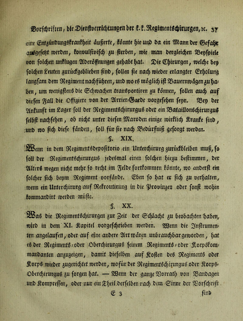 SSorföriften, ble^)(enßücrrW)tungi!nbec f.f.SHcgfmfttt^imöen^c» 3? eine &tfgünbung$trantfjeit duferfe, tonnte hie uni) ba ein Sftamtber ©efal^ autfgefeßt werben, tonbulftbifch gu fterben, n>te man bergletd&en föepfptete oon folgen untlugen $berbfnungen gehabtfjaf. Sie (Chirurgen, welche bet) folgen Leuten gurüctgeblieben ftnb, foüen fie nach n>tet>er erlangter (Erholung langfam bem SKegiraentnachführen, unb woeS möglichst 25auernwdgenguha* ben, um wenigffenS bie @d;wad)en tranSportiren gu tonnen, foüen auch auf tiefen gaü bie öjfigiere bon ber 2trrier?©arbe borgefehen fepn* föet) ber %r\t\mft im £ager fotl ber $egimeuf$chirurgu$ ober ein 58ataiÜonSchirurgu$ felbft nac^fe^en, ob nicht unter biefen Proben einige wirtlich Trante finby unb wo ftd) biefe fdnben, foü für fie nach SSebürfnifj geforgt werben. §. XIX. !SBenn in bem SKegiment^bepofttorio ein llnterdjirurggurücfbteiben muf,fo foü ber 9?egimentSchirurgu3 jebe&nal einen folgen fyqu befrimmen, ber ^llterS wegen nicht mehr fo red)t im gelbe forttommen tonnte, wo anberft eitt folget fich bepm Regiment oorfdnbe. Sben fo hat er ftd) gu behalfen, wenn ein Unter Chirurg auf SHetroutirnng in bie ^rooingen ober fonjt wohin fommanbirf werben mupe. §. XX, '2Ba$ bie $HegimentM)irurgen gur ^eit ber @ddad)t gu beobachten babefy wirb in bem XI. Kapitel borgefchrieben werben. SBenn bie ^nffrumem ten angelaufen, ober auf efne anbere 2lrtwdren unbrauchbargeworben, hat ber 1Hegiment$<ober £>berchirurguS feinem 9\egiment^ ober Scrpbtom? markanten angugeigen, bamit biefelben auf Sofien beS SHegiment^ ober $orp$ wieber gugerichtet werben, wofür ber StegimenfSchirurguS ober $orp& öberd)irurgu$ gu forgen hat. —SSBenn ber gange SSotrafh bon 83anbagen unb ^ompreifen, ober nur ein£hfrt.berfelben.rach bem Cinne ber fßorfchrijt.