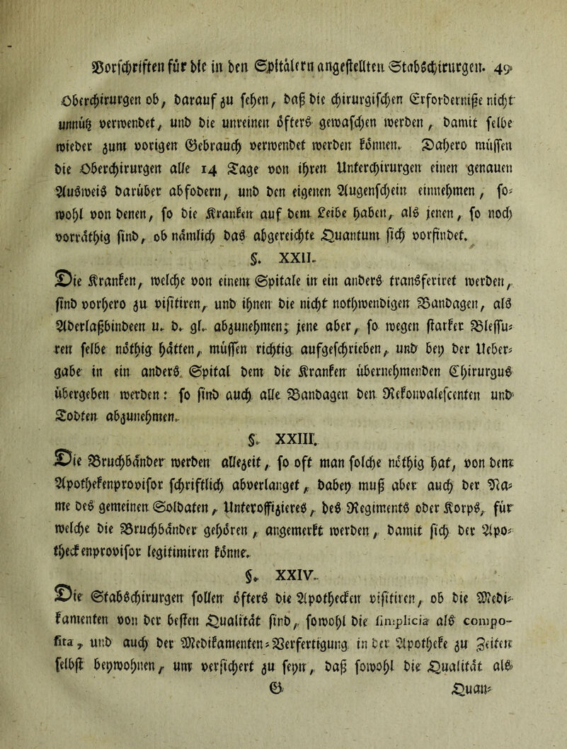 €>bercfjirurgen ob, barauf^u fehen, bafjbie chirurgifdjen £rforbernif?e ntdf;t urntüfj oerwenbet, unb bie unreinen öfter# gewafd;en werben, bamtt felbe wteber 311m oorigen (Bebraudj oerwenbet werben fonttem S)af;ero muffen bie Oberdjtrurgen alle 14 Sage oon i^ren Unferchirurgen einen genauen Ausweis baruber abfobern, unb bcn eigenen 2lugenfd;ein entnehmen, fo* wo()l oon benen, fo bie Uranien auf beut £eibe haben, als jenen, fo noch oorrdthig finb, ob nämlich &aS abgereichte Quantum (ich »orfmbet. §. XX1L Sie Uranien, welche oon einem (Spitale in ein anberS tranSferiret werben, finb oorhero 3a mftfiren, unb ihnen bie nicht nothwenbigen SSanbagett, als 2lberlafjbinbeen u- b» gL ab3unef)men; jene aber,, fo wegen (tarier £3leffu* reu felbe nothig hatten,, muffen richtig: aufgefchrieben,, unP bet; ber Heber* gäbe in ein anberS (Spital bem bie Uranien überttehmenben ChirurguS übergeben werben: fo finb auch, alle SSanbagen ben SMotwalefcenten unb' Sobfen ab3unebmem §. XXIII. Sie 23rud)bdnber werben alle3eitfo off man foldje nctljig hat, Pon bem ^IpotheFenprooifor fchriftlich aboerlangefhabet) muß aber auch ber Tca* me beS gemeinen (Sslbaten, ilnteroff^iereS, beS Regiments ober $orpS, für welche bie äSrucf)banber gehören, angemerft werben, bamit fid> ber 2lpo* thedenprooifor legifimiren lonnev §* XXIV. Sie (StabsChirurgen follen öfters bie $ipotf)ecleu Ptft'ftten, ob bie $?ebi* famenten oott ber beffen Qualität ftnb,, fowohl bie fimpbcia' als compo- fita,. unb auch ber ^ebifamenten Verfertigung. in ber $lpothefe 31t fettete felbfi bepwohnen^ um oerftcherf 3U feptr, baß fowohl bie «Qualität alS> 0 Qu an*
