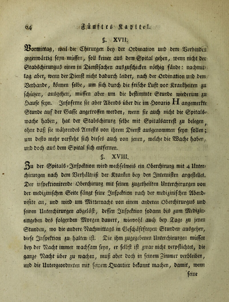 §. XVII. SSormittag, weil tue dfjirurgen bet; ber örbtnation unb bem SSerbinbert gecjenroarticj fepn muffen, foli feiner au$ bem (Spital gelten, wenn nid;t ber (StabSd)irurguS einen in Sienftfad)en auSgufdücfen notl)ig fdnbe: nad;mit? tag aber, wenn berSienff nid;t Daburc^ leibet, nach ber örbination unb bem iöerbanbe, fottnen felbe, um fiel) burd> bie frifdje guft oor ßranfpeiten gu fdjufien, a-uSgepen, muffen aber um bie befftmmfe Stunbe wieberum gu £aufe fepn. ^nfoferne fte aber 2lbettbS über bie im £orario H angemerfte <Stunbe auf ber ©affe angetroffen werben, wenn fte aud; nid;t bie (SpitalS? waepe paben, pat ber (StabScpirurg felbe mit (SpitalSarreft gu belegen f opne baf fte waprenbeS 2lrreffS oon iprem Sienf? ausgenommen fepn follen; unt befto rnepr oerjfept ftd; biefeS aud; oon feiten, welche bie 2Bacpe paben, unb bod^ aus bem (Spital ftep entfernen, §. XVIII. J3u ber @pitalS?3nfpeftion wirb wecpfelweiS ein Obercptrurg mit 4 Unter? Chirurgen naep bem SSerpdltnif ber Traufen bet) ben ^nterniften angeftellef, Ser infpeftionirenbe Oberd;irurg mit feinen gugetpeilten llntercpirurgen oon ber mebiginifepen (Seite fangt feine ^nfpeftion naep ber mebiginifepen Slbenb? oiftte ait, unb wirb um ?$itternacpt oon einem anbereu ObercpirurguS unb feinen Uiitercpirurgen abgelbft, beffen Snfpeftiott fobattn bis gum Sflebigtn? tingeben b?S folgenben Jorgen bauert, wiem-opl aud; bet;. Sage gu jenen Stunben, wo bie attbere 9?acpmittag3 in ©efd;tfftfret;en «Stunben aubgepen, biefe ^nfpeftion gu galten ifi Sie ipm ^gegebenen llntercpirurgen muffen bepber ^ac^t immer waepfam fepn, er felbft ift gmar nid;t oerpflicptet, bie gange ^aeptüber gu waepen, muß aber boep in feinemPimmer oerbleiben, mtb bie Untergeorbneten mit feinem Quartier befamtt machen, bamif, wenn feine