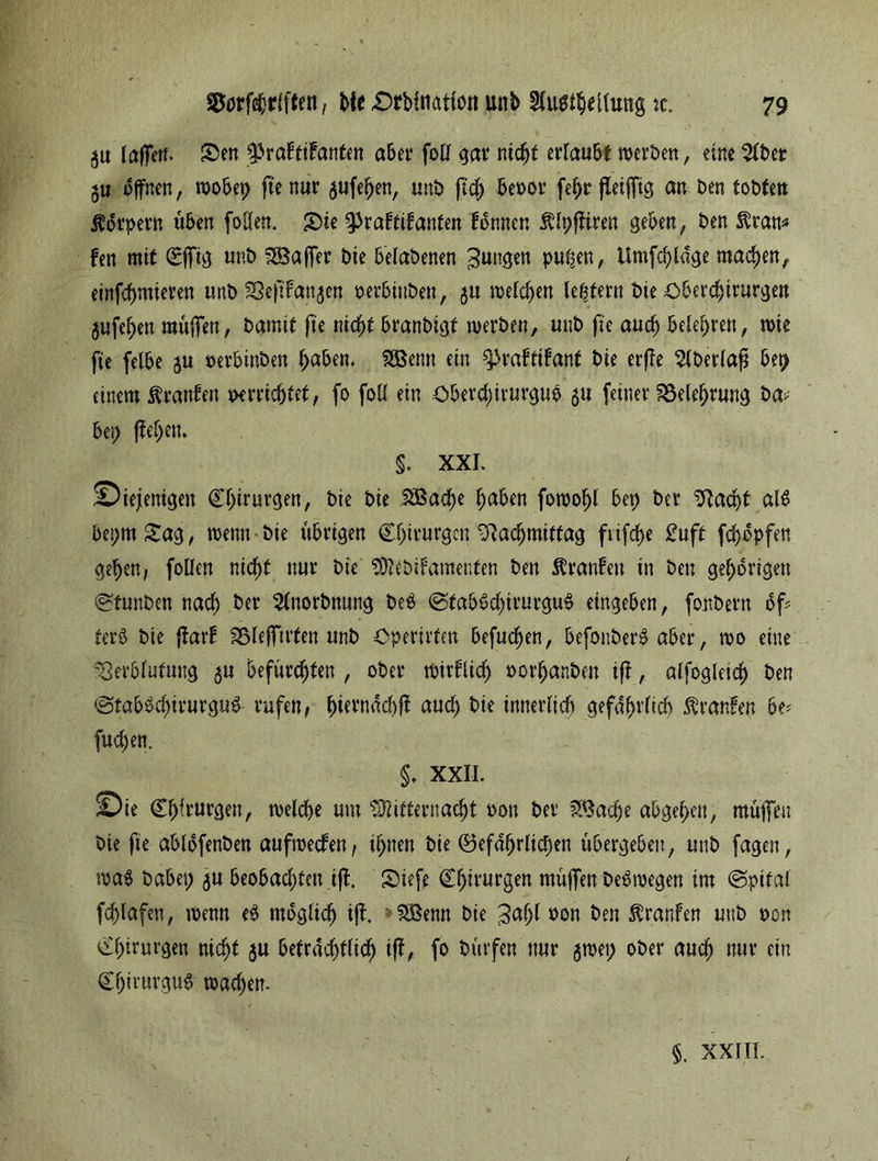 gu laffett. Sen ^raftifrmten aber foll gar nicht ertaubt werben, eine 21ber gu offnen, wobet) fte nur gufehen, unb ftcjj beoor fe^r jleiffig an ben tobten Körpern üben fotfen. Sie ^raftifanfen fbnnen ßlpfftren geben, ben $ran* Fen mit Cffig unb SSBajfer bie belabenen jungen pu^en, Umfrage machen, einfchmieren unb Verlangen »erbütben, gu welchen ledern bie Oberchirurgen gufehen muffen, bamit fte nicht branbigf werben, unb fte auch belehren, wie fie felbe gu oerbinben f>af>en. SSBenn ein ^rabtifant bie erffe ^tbertaß bet) einem Oranten verrichtet, fo foü ein oberctjirurgub 51t feiner Belehrung ba> bet; fielen» §. XXL diejenigen Chirurgen, bie bie SBactje haben fowohl bep ber Vacht al$ bepmSag, wenn bie übrigen Chirurgen Vacfjmitfag ftifche £uft fdjopfen gehen, foüen nicht nur bie Mebifamenten ben franfett in ben gehörigen ^tunben nach ber 21ttorbnung be# @tab#chirurgu# eingeben, fonbern bf fer# bie ftarf Sßlefftrten unb Operirten befugen, befonber# aber, wo eine Verblutung gu befürchten , ober wirflidj vorhanben iff, alfcgleicf) ben <gtab#cl;irurgu& rufen, hiernach!! auch bie innerlich gefährlich Traufen be* fud)en. §, XXII. die Chirurgen, welche um Mitternacht von ber f^tac^e abgehen, muffen bie fte abtbfenben aufwecfen, ihnen bie ©efdfjrlicpen übergeben, unb fagen, wa# habet; gu beobachten tj!. Siefe Chirurgen muffen Deswegen im @pital fcblafen, wenn eg möglich ijl. SÖSenn bie 3af>l oon ben Traufen uttb von Chirurgen nicht gu beträchtlich ift, fo bürfen nur gwet; ober auch nur ein Chirurg«# wachen.