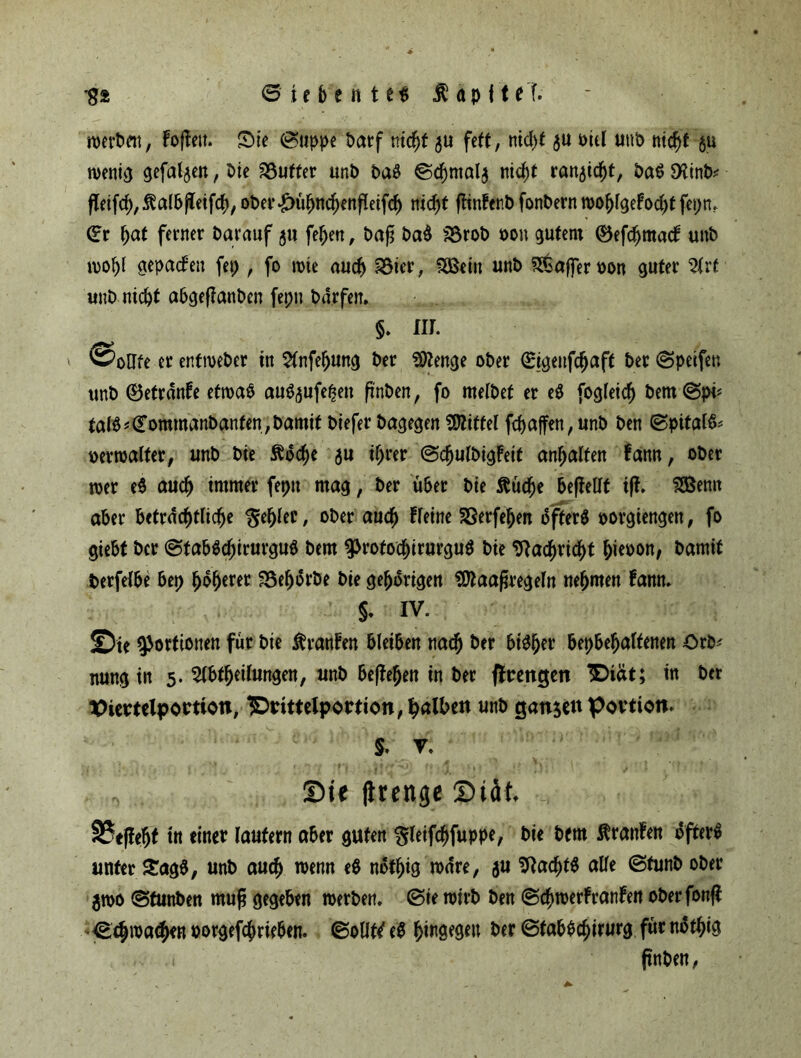 •g* <S te b e n t eg $ ap f U l merken, Fojtett. Sie (Suppe Darf v.iä)t $u fett, nicl)t ju t>icl uttb ni<ft $u wenig gefaben, Die Puffer unb baS @cf)mal$ nic^t ran^itt, £>aö £Htnt>^ fteift,$ulbjleift/ ober^utmtenfleift nidjt ftinfenb fonbent wo{)lgeFocl)t fepn. (Er Ijat ferner Darauf 5» [eben, baß ba$ SSrob bon gutem ®efd)ma<f unb mobl gepacfen fep , fo wie auch 33ier, SBeiit unb S&afferbon guter Art unb nicht abgeßattben fepn Dürfen» §. m. ©oHfe er enfmeber in Anfef>ung Der Stenge ober (Sigeuftaft ber (Spetfeu unb ©etrdnfe etroab au^ufe^en ßnben, fo metbet er e$ fogleicf) bem<Spi* fal$*£ommanbanfen,bamif btefer Dagegen Mittel fcbajfen, unb Den (Spital& bemalter, unb Die $u ihrer (SdjulbigFeif an^alfen fann, ober wer e$ auch immer fepn mag, ber über Die ftüdfje befleüt iß. fSBenn aber beträchtlich* $ef)ler, ober auch fleine 33erfehen 5fter$ borgiengen, fo giebt Der (StabSdjirurgub Dem ^rotocbirurguS Die SRacf)ricf)t biebon, Damit berfelbe bep f)dfjerer 25eljorbe Die gehörigen 9ftaaßregeln nehmen famt. §. IV. Tu Portionen für Die Ärattfen bleiben nach ber bt^er bepbebaltenen Orb* nung in 5. Abteilungen, unb befielen in ber ftrengen Siat; in Der %>iemlpottion, IDrittelportion, falben unb ganzen povtion. $. V. Sie ftrenge Steif* 35t|fel)t in einet lautern aber guten gleifcbfuppe, Die Dem Äranfen öftere unter £ag3, unb aut wenn e$ notig wäre, $u 2Racbt$ alle ©funb ober $wo (Sfunben muß gegeben werben. (Sie wirb Den (Scbwerfranfan oberfonß XStmattn borgeftrieben, (Soll# e$ hingegen ber (Sfab$cf)irurg für t^ttä .1 ftnben,