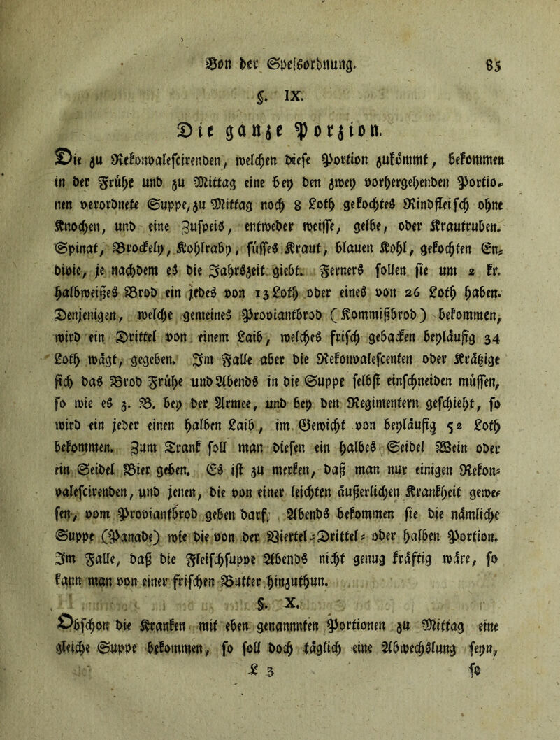 5* lx- Stt gaitje ^orjion. ©tc ja SKtfowaUfciteitDeit, tucldjcn tiefe 5|>ortion jufottimf, 6efoittititn in Der Srülje unb $u Mittag eine bet) Den jwet; oorhergeljenben Portio* tten »erorbnete @uppe,$u Mittag noch 8 £oth gefochfeS Dvinbfleifch ohne ftnodjen, unb eine (3ufpei$, entweber weijfe, geibe, ober Ärautruben* <Spittafy 35rocfelt), Äofjlrabp, füffeS $raut, blauen $ö(jl, gefönten Sn? bioie, ;e nadjbem e$ bie ^a^r^eit giebt. SernerS follen fie um 2 fr. halbweijseS 33rob ein jfbeS oon 13 £ofl> ober eines oon 26 2oth ^abe«. denjenigen, welche gemeines ^rooiantbrob ( $ommij?brob ) bekommen, wirb ein drittel oon einem £aib, welches frifcf) gebacfen bepldujig 34 £oth wagt, gegeben, Salle aber bie öfefonoalefcenfen ober $r<f|ige pc& ba$ SBrob S^uhe unb AbenbS in bie @uppe felbft einfcfmeiben mitjfen, fo wie eS 3. 33. bep ber Armee, unb bet> ben Diegimentern gefdjieht, fo wirb ein jeber einen halben £aib, im ®ewichf oon bepldufi’g 52 £otf> bekommen. ;3um dranf foll man biefen ein halbes @eibel SÖ3ein ober ein @eibel 33ier geben. SS ijl 3U rnerfen, bajü man nur einigen Dtefom oalefcirenben, unb jenen, bie oon einer leichten äußerlichen ftranffpeit gerne* fen, 00m 9>rooianfbrob geben barf. AbenbS bekommen fte bie nämliche ©uppe C^anabe) wie bie oon ber SSierfeUdrittel? ober halben Portion, 3m Salle, baß bie ^feifc^fuppe AbenbS nicht genug frdftig wdre, fo fatm man oon einer frifchen 35utter/hin3uthun. & x, Öbfchon bie Oranten mit eben genannten Portionen $u Vftittag eine gleiche @uppe bekommen, fo foll hoch täglich eine Abwechslung fepn, £ 3 f©