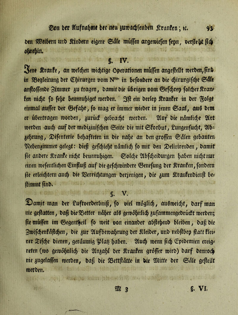 Den $Beibern «nb Äinbern eigene ®nle muffen angewiefenfepn, berflepf ftch ohnehin» S. IV. Jene Traufe, an welchen Operationen muffen angeffellf werben,ftnb in ^Begleitung ber Chirurgen oom Nt0' in befonbere an bie chtrurgifcpe (Stile anffoffenbe Stuwer $u fragen, bamif bie übrigen oom ©efdjrep folcber$raitf fen nic^t fo fe^r beunruhiget werben. ein berlep ftranfer in ber $olgt einmal auffer ber ©efapr, fo mag er immer wieber in jienen (Saal, au$ bem er überfragen worben, $urucf gebraut werben. Auf bie ndmliche Art werben auch auf ber mebijtnifdfjen (Seife bie mit (Sforbut, £ungenfucht, Ab- geprung, Sifenferie behafteten in bie nahe an ben groffen (Sdlen gebauten ^ebenjimmer gefegt: bieg gefleht nämlich fo mit ben £)elirirenben, bamif fte anbere Traufe nicht beunruhigen. (Solche Abreibungen hüben nicht nur einen wefentlichen Sinfluf auf bie gefchwinbere ©enefung ber $ran£en,fonbern fte erleichtern auch bie Verrichtungen berjentgen, bie ^um $ranfenbienjf be« jtimmt ftnb» $. V. ©amit man ber £uffoerberbntfj, fo mel möglich, auöweichf, barf man nie gefiaffen, bafi bie Vetter ndljer alö gewöhnlich aufammengebrüeft werben; fte müffen im ©egenfheil fo weif oon einanber abflepenb bleiben, bafj bie Swtfdf)enföflchen, bie ^ur Aufbewahrung ber Kleiber, unb nebfibep flaff frei* ner Sifcpe bienen, geräumig ^lah hüben. Auch wenn fiep (Eptbemien ereig* tiefen (wo gewöhnlich bie Anzahl ber Iranfen gröffer wirb) barf bennoep nie jugelaffen werben, baf bie Veftflafte in bie Witte ber (Sale gepeilt werben. •'» •  ■ : -}j. M f it i%' » 1 ’? ‘v -1 . ■1' 1 ' * 1'