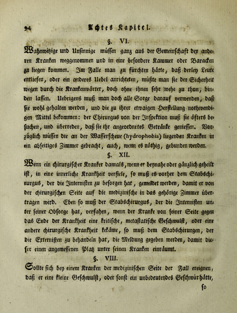 $. vl SBahnwihige unb Unftnmae muffen ganj au$ t>er ©emeinfcfiaft ber anbe* ren ßranfen weggenommen unb in eine befonbere Kammer ober 23arad?en $t fielen fommen. 3m galle man 3a furchte« hatte, baß t>ertep £eufc entliefe« A ober ein anbereS Hebel anricf)teten, müßte man fie ber ©icherfjeit wegen burch bie ßranfenwarter, bodj o[jne ihnen fe^r imfyt ju tljan, bin? ben laffen. Uebrigeng muß man bocf) aUe©orge barauf oerwenben, baß fie wohl gehalten werben, unb bie 5U ihrer etwaigen £erfletfung nothmenbi* gen Mittel bekommen: ber ©hirurguS oon ber 3nfpeltion muß fie öfters be* fuchen, unb Überreben, baßfteifjr angeorbnefeS ©etrdnfe genieffetu 23er# güglich muffen bte an ber ^Bafferfc^eue (hydrophobia) liegenben ÄranFen in ein abfeitigeS ^immer gebracht, auch, wenn eSnothig, gebunbenwerben, §. XII. SBenn ein $irurgifcf>er ftranfer bama(S,wenner beinaheober ganglic^geteilt iß, in eine innerliche ^rant^ett oerßele, fo muß eg oorher bem ©tabSchi# rurguS, ber bie^nterntßen$u beforgenhat, gemefbet werben, bamiteroon ber chirurgifcfyen ©eite auf bie mebi^inifche in baS gehörige Simrner über# tragen wirb. (Eben fo muß ber ©tabSchirurguS, ber bie 3nternißen un> ter feiner öbforge hat, oerfahen, wenn ber Ärante oon feiner ©eite gegen baS ©nbe ber Äranfheit eine fritifc^e, metaßaftfche ©efchwulff, ober eine anbere djirurgifche ^ranfheft tetdme, fo muß bem ©tabScf)irurgen, ber bie ©jrfernißen ju behanbeln hat, bie Reibung gegeben werben, barnit bie# fer einen angemeffenen §Mafc unter feinen ftranfen einraumt. §. VIII. ©ollfe ßch bet> einem Oranten ber mebtginifc^en ©eite ber gall ereignen, baß er eine ffeine ©efchwulß, oberfonß ein unbebeufenbeS ©efcfjwür hatte, fo