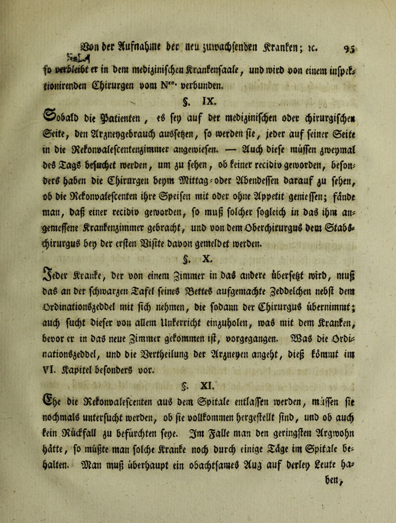 Der Aufnahme bee neu $uwa$fenb*n teufen; ic. fo mbkibt er in Dem roebiginifchen tenfenfaale, unD »irD oon einem infpef* tionirenben Cftimr^en oom IST* perbunbem $. ix, ©obatb bte Patienten , eb fep auf Der mebtatmfcfjen ober chiturgifche* ©eite, Den Sltflnepgebrauch aubfe^en, fo »erben g'e, jeher auf feiner ©eite in Die SXefon^aiefcenten^immer angewiefen, — 2tuch Diefe muffen gmepmat bebSagb befuget »erben, umaufehen, obfeiner recibiogeworben, befon* Derb ^aben Die Chirurgen bepm Mittag* ober 2tbenbejfen Darauf &u fehen, ob Die SKefonoafefcenten ihre ©peifen mit ober ohne Appetit gerne jfen; fänbe man, Dag einer recibio geworben, fo mug folcher fogleich in bab ibm an* $emeffene tenfenaimmer gebracht, unD oon Dem öberchtrurgub Dem ©tabb* $irurgub bep Der ergen 23ig'fe Daoon gemelbet »erben. $. x. SeDer teufe, Der oon einem gimmer in bab anbere überfeht »irb, mug bab an Der fchmarjen Safef feinet SSefteb aufgemac^te gebbelchen nebg Dem örbinationbjebbel mit geh nehmen, Die fobann DerCbifurgub übernimmt; auch fucht btefer oou allem Unferricht einjuholen, »ab mit Dem tenfen, beoor er in bab neue gimmer gekommen tg, oorgegangen. 233ab Die Crbi* nafionbaebbel, unb Die Sertheilung Der $r$nepen angelt, bieg fbmrnf im VI. Kapitel befonberb oor. §. xi; Die Dfafonoalefcenten aub Dem ©pitale entlajfen »erben, muffen ge nochmalb unferfudjt »erben, ob ge oollfommen hergegellt gnb, unb ob auch fein 9£acffall $u befürchten fepe. 3m $alle man Den geringgen Argwohn hätte, fo mügte man folcfje tenfe noch Durch einige Säge im ©pitale be* halten, ten mug überhaupt ein obachtfameb $ug auf berlep geufe h^ ben.