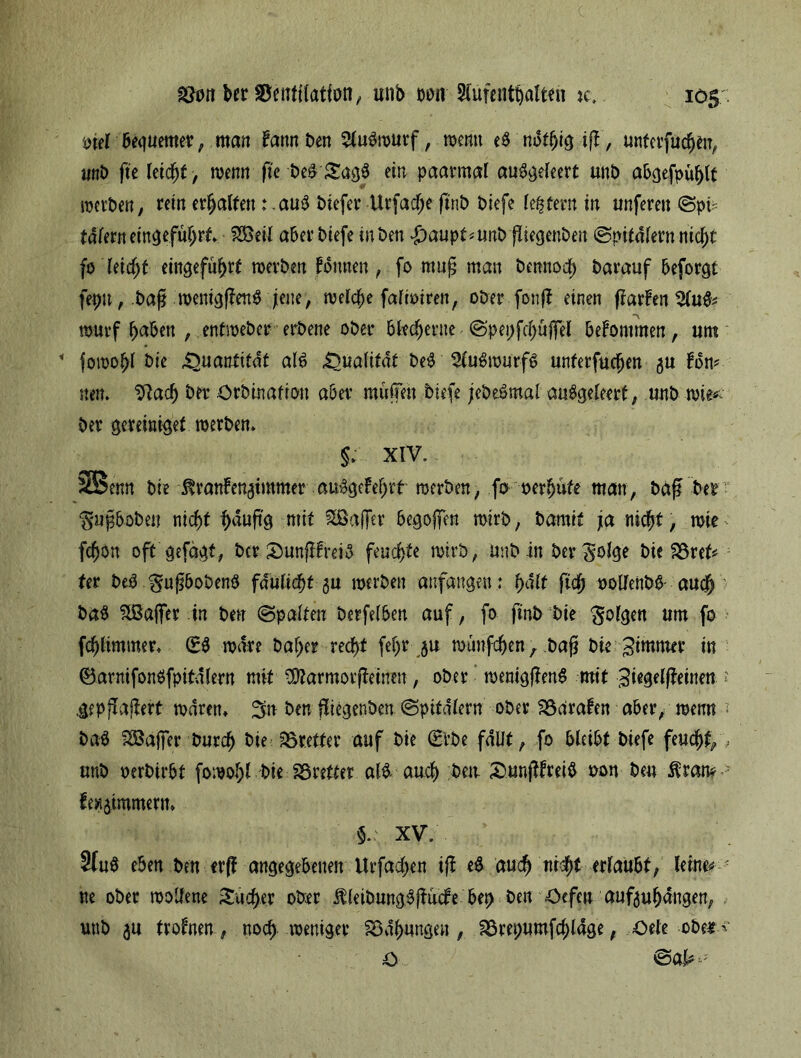 ason bcr Söeiitttatfon,, mib m Aufenthalten k. 105:: piel 6e<|uemer; man Fannben Aubwurf, wenn eb nbtljigiß, untcrfuchtn, unb fie leicht , wenn fte i>e& SagS ein paarmal aubgeleert unb abgefpühlt werben, rein erhalten; aub biefer Urfadfje finb biefe festem in unferen Sp/ tdlerneingefuhrt. 9SM aber biefe iuben $aupt*unb ßiegenben (Spitalern nicht fo leicht eingefüf>rt werben Fornten, fo mttß man bennoch barauf beforgt fepn, baß wenigßenb jene, welche falioiren, oberfonß einen Warfen 2lub* wurf haben , entweber erbene ober blecherne Spepfchüjfel beFontmen, um * fowohl t>ie Quantität alb Qualität beb Aubwurfb unterfudjen 5U Fon? neu. ^ach ba* Orbinafion aber muffen biefe jebebmal aubgeleert, unb wie** ber gereiaigef werben. §* XIV. 2Benn bie ^ran!en3tmmer au%Fehrt werben, fo oerhute tuan, baß ber ‘Sußboben nicht häufe mit ^Baffer begojfen wirb, bamit ja nicht, wie ^ fchon oft gefaxt, ber SunßFreib feuchte wirb, Unb in ber bie 33ret* ter beb gußbobenb fdulichf 3U werben anfangen: halt fleh oollenbb auch bab Stöaifer in ben Spalten berfelben auf, fo finb bie folgen um fo fchlimmer. (Eb wäre baf>er recht feljr ju wunfehenbaß bie ^immer in ©arnifonbfpitdfern mit vDtarmorßeinen, ober wenigßenb mit ;3fe#einen ? iepffaßert waren* %n ben ßiegenben Spitalern ober SSdraFen aber, wenn bab Söajfer burch bie ^Bretter auf bie (Erbe fallt, fo bleibt biefe feucht/- unb oerbirbt fowol;l bie Bretter alb auch ben SunßFteib oon ben fewjtmmerm 5.: XV. 3(ub eben ben erff angegebenen Urfachen iß eb auch ni$t erlaubt, leine* ; ne ober wollene Sacher ober ÄleibnngbßucFe bet> ben Oefen auftuhdngen, uub 5U troFnen, noch weniger SBdhungeu , aSrepumfchlage, Oele obet^ £> Sal* **