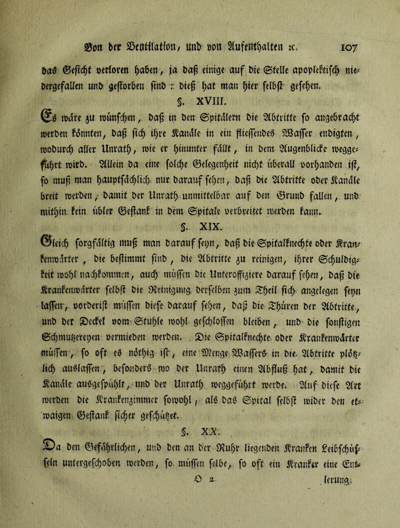 ftö (Begeht verloren fabelt, ja baß einige auf bie ©teile apopfe&ifdj nie* bergefallen unb gegorben gnb : bieg bat man hier felbg gefefjen. §♦ XVIII. wäre 51t wünfdjen, bag in ben ©pitdlern bie Abtritte fo angebracht werben konnten, bag ftd> ihre Sandte in ein giejfenbe# SBaffer enbigten, woburdj aller Unrath, wie er ^munter fallt, in bem Augenblicke wegge* fuhrt wirb. Allein ba eine fold)e (Belegenbeit nicht überall vorhanben ift, fo mug man h<*uptfdd)lid). nur barauf fehen, bag bie Abtritte ober handle breit werben / bamit ber Unratb unmittelbar auf ben Grunb fallen,, unb mithin: fein übler Gegank in bem ©pifafe verbreitet werben kann. $- XIX. Gleich forgfdltig mug man barauffepn, bag bie ©pitalknechte ober fran* fenwdrter , bie begimmt gnb, bie Abtritte ^u reinigen, ihrer ©chulbig* feit wohl nad)fommen , auch muffen bie Unteroffiziere barauf fef)en, bag bie franfenmdrter felbg bie Reinigung berfelben zum Sheil ftdh angelegen fet>n taffen, vorherig muffen biefe barauf feljett, bag bie Shüren ber Abtritte-, unb ber £>eckel vom.©tuhle wol)l gefcgloffen bleiben, unb'bie fongigm ©chmuperepen vermieben werben. . S)ie @pifalkned)te; ober Jkrankenwdrfer muffen> fo oft e$ nbthig tfr, eine ^engeiSSajfer^ in btt Abtritte plo$j lieh aublaffen, befonberb wo ber Unrath einen Abgug f)at t- *>amit bie handle auSgefpüfjlt, unb ber Unratl; weggeführt werbe* Auf biefe Art werben bie Krankenzimmer fowohl r al$ bab ©pital felbg wiber ben et? waigen. ®eganf* geh er gefehlt. §. XX, ©a ben Gefährlichen, unb ben an ber <HuIjr liegenbeit Traufen &ibfdjüf? fein untergefchoben werben, fo. müffen felbe, fo oft ein kranker eine <£nfc £> 2 lerungi