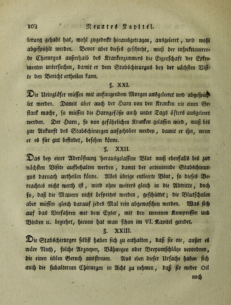 £Tt e u n t e ^ Kapitel. 103 lerung gehabt f)at, rooljl augebecFf l)inau0getragen, auSgeleerf, unD moj)I abgefpüfjlt werben* S3et>or abet’ Ptefeö gefctyicj)t, muß £>er infpcFtioniren* De Cfjitutgu# außerhalb De# ÄranFen^imnter# Die (Eigenfcfyaft Der (£pht* menten unterfingen, Damit et Dem @tab$cl)irurgu0 bep Der u«cf>ßen SSijl* te Den 2$ericj)t erteilen Fann. §. XXL Sie Uringldfet muffen mit anfaitgenbem borgen atfögeleeret unD abgefpül^ kt roerDen. S>amit aber and) Der £arn oon Den $ranFen nie einen ftanF mac^e, fo muffen Die -£>arngefdße and) unter £ag$ öftere auägeleert werben. £er ^arn, fo t>on gefährlichen tranFen gelaffen wirb, muß bis jur 2tnFunft DeS <Sfab$Chirurgen aufgehoben werben, Damit er ihn, wenn er eS für gut beftnbet, befehen Fonne. ' , ' '§♦ XX1L Sa$ bet) einer 2(berbfnung h^miSgelaffene SBfut muß ebenfalls bt$ 50t nddjften Sßißte aufbehalfen werben , Damit Der orbinirenbe ©fabSdjiror* guS Darnach urteilen forme. 21lle$ übrige entleerte fölut, fo DiefeS S$e< trachfeS nicht werth tft, rnirD ohne weiter# gleich in Die Abtritte, Doch fo, baß Die dauern nicht befprißet werben, gefcf>utfet; Die SBlutfchalen aber muffen gleich Darauf jebe# Sftal rein abgen>afcf>en werben. 2Ba# ftd^ # auf Da# ^erfahren mit Dem 0)fer, mit Den unreinen Äompreffen unD 33inben tc. beziehet, f)iet>on hat man fcf>on im VI. Kapitel gerebet §. XXIII. Sie (BfabSchirurgm fefbft ^aben fiel; $u enthalten, baß fte nie, außer e$ wäre Sftotf), folche 21r$nepen, Södhuugen oDer SSrepumfchldge oerorDnen, Die einen üblen ®eruch auSftreuen. 2lu$ eben Diefer Urfache fjabe« ftch auch Die fubalternen Chirurgen in 21cht $u nehmen, Daß (k weber Oel noch