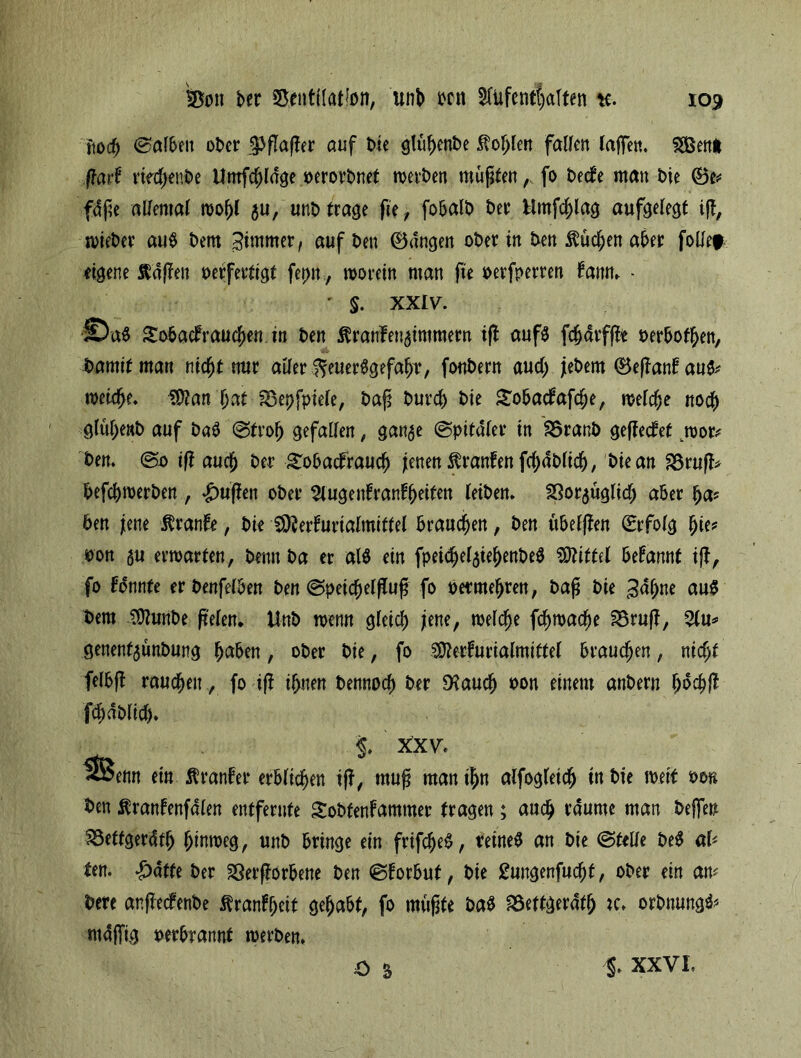 ftod^ haften ot>cr jpflaffer auf t>ie glühenbe $ofjlen fallen taffen. $Öen* ft ad riedjeube Umfdjldge oerorbnet meinen müßten,, fo t>ecfe mau i>ie ©e* fdße allemal wof)l $u, unb trage fie, fobalb ber Hmfchlag aufgelegt iß, wieber au$ bem Jirnmer, auf ben ©dngen ober tu ben $üd;en aber follef eigene Ääffen verfertigt ferm, worein man fie oerfperren tarn. - ' §. XXIV. ©a$ £obadrauchen in ben $ranfen5immern iß aufö fdjarfße verboten, bamitman nicht nur aller ^euerSgefafjr, fonbern aud) jiebem ©eßan!au& welche. $?an hat föepfptele, baß burcb bte £obadafdje, welche noch glüf)e»b auf ba$ ©froh gefallen, gan^e ©pitdler tn Branb geredet wom ben. @0 iß auch btt gobadraud) jenen Uranien fdjdblid), bte an Bruß* befcbwerben , £ußen ober Augenfranfbeifen leiben. 23or$uglid) aber ha? ben jene Traufe, bie lÖJerfurialmittel brauchen, ben ttbelßen ©rfolg hie? von 5U erwarten, berat ba er al$ ein fpeidjel$tehenbe$ Mittel begannt iß, fo formte er benfelben ben ©peichelfluf fo vermehren, baß bie ^dhne au$ bem SÜlunbe ßelen. Unb wenn gleich jene, welche fchwache Bruß, %\x* genenf$ünbung fmben, ober bie, fo Stterfurialmittel brauchen, nicht felbft rauchen, fo iff ihnen bennocf) ber D?auch von einem anbern ho# fdmblid)» §. X’XV. *fi5ettn ein Äranfer erblichen iß, muß man ihn alfogleich in bie weit von ben ßranfenfdlen entfernte Sobtenfammer tragen; auch raume man helfen Beffgerdfh hinweg, unb bringe ein frtfdje£, reines an bie ©teile be$ al? ten. |)dffe ber Sßerßorbene ben ©forbut, bie £ungenfud)f, ober ein am bere anßedenbe ftranfheit gehabt, fo mußte ba$ Beftgeratfj K. orbnungö? mäßig verbrannt werben. XXVI.