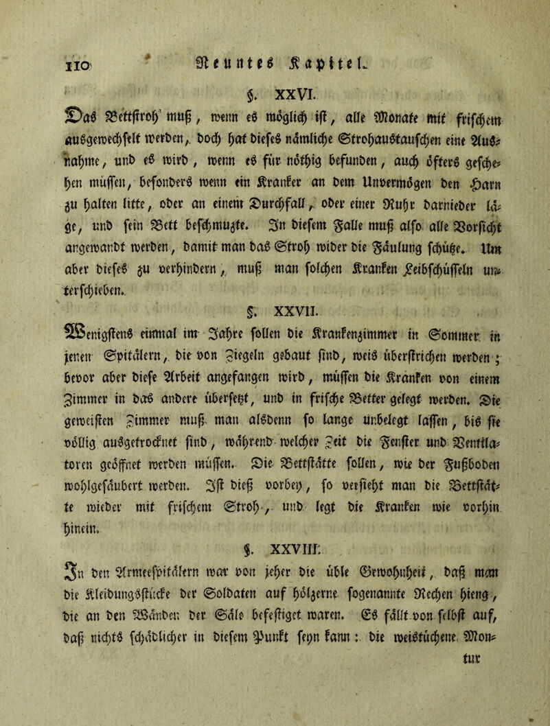 na Steuttm Kapitel, §. xxvi. JD'a$ äSettffrofj1 muß, roenn e$ möglich iff, alle Monate mit frtfdgeitt auSgeroecfffelt roerben,. bod& $atbitftf nämliche ©trobauStaufcben eine 2lu& nähme, unb e$ roitb , roenn e$ für notffig befunben, auch öftere gefche* ben muffen, befonbtrS wenn ein Äranfer an bem Unoetmdgen beit £arn ^u Ralfen litte, ober an einem Surcfffall,. ober einer Dtuljt barttieber l& ge, unb fein IBett befcbmuate. Sn biefem galle muß alfo alle 23orftcfjt angeroanbt roerben, bamit man baS ©troff roiber bie gdulung fchüffe. Um aber btefeS ju nerljinb.ern, muff man folgen Ätanfen jtabfchüjfeln m ferfcffieben, §: xxm SBentgffenS einmal im Raffte follen bie ^ranlen^immer in Sommer, in jenen ©pitdlern, bie t>on siegeln gebaut jinb, roeiS überffricffen roerben ; beoor aber biefe Arbeit angefangen roirb, muffen bie Traufen oon einem ^immer in baS anbere überfein, unb in frifcfje S3etter gelegt roerben, Sk gerociffen Stramer muff man alSbenn fo lange ur.belegt laffen, bi$ fie »oütg auSgetrodfnet ftnb, rodffrenb roelcffer Seit bie $enffer unb SSemtla* toten geöffnet roerben muffen, Sie- SBettffdtfe follen, rote ber ^uffboben roofflgefdubert roerben. Sff tüeff oorbei;, fo imfiefft man bie fQettftfip U roiebev mit frifc^em ©troff-, unb legt bie Oranten roie oorffin hinein, §. xxviii: 3n ben Slrroeeföitdlern roar oon jeher bie üble ®erooffnffeit, baff man bie SUeibungSffücfe ber ©olbaten auf ffolaerne fogenannte SKecb>en ffieng, bie an ben SSanbeu ber ©die befeffigel roaren, (ES fallt oon felbff auf, baff nichts fchablicffer in biefem ^uuft fet;n fann : bie roeiStücffeue. Sttom tur