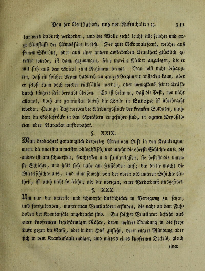 tut mtrb babarcf) oerborben, unb bie VSolfe $ieht leicht aUe feuchte uttb ar* ge 5lu$püffe bet 2ltmo$fdre in pch* £)er gute Dtöonoalefcent, welket’ and feinem ^forbuf, übet aud einer andern anpedenben ^ran^eit glüdlich ge* rettet mürbe, ip bann gezwungen, feine unreine Kleiber an^ulegen, bie er mit pch aud bem (Spital gum Regiment bringt SOtan will nicht behaup* fett, bap ein folcjer OJtamt baburch ein gange$ Regiment anpeden farm, aber er felbp bann bodj mieber rüdfaüig werben, ober wemgpend feiner Grafte Ourch längere ^eit beraubt bleibetu (£$ ip begannt, baß bie ^3ep, wo nicht allemal, Doch am gemeinpen burch bie SBolIe in ttnvopa ip überbracht worben. |)eut $u Xag werben bie $leibmtg£püde ber tränten Solbaten, nach* bem bie Sdpafrode in ben Spitalern eingeführt pnb, in eigenen £>epopto* tuen ober Varaden aufbewahrt. §. XXIX. SÄ an beobachtet gemeiniglich breperlep Wirten oon £uft in ben ftranfett$im* mern: bie eine ip am meipen phlogipifch, unb macht bie oberpe Schichte aud; bk 'anbere ip am fdjwcrpen, feuchtepen unb faulartigpen, pe bepelltbie unter# jfe Schichte, unD halt pch nahe am $u§boben auf; bie britte macht bie SJtittelfchichte aud, unb nimt foroohl oon ber obern ald unteren Schichte 2lm $hei(, ip auch nicht fo leicht, ald bie übrigen, einer SSerberbnip audgefe|et $> XXX. Um nun bie unferpe unb fchmerpe £uftfchichte in Vemegimg gu fe^en, unb fortgutreihen, mußte man Ventilatoren erpnben, bie nahe an bem $uß* hoben ber Ärantertfäle angebracht ftnb. Sin folcher Ventilator bePeht au$ einer fupfernern tegelfdrmigen Dtohre, beren weitere Sftünbung in bie frepe £uft gegen bie «Baffe, ober in ben £of gupejjt, beren engere Sttünbung aber ftch in ßtatdenfaale enbiget, unb mittels eines fupfernen £)edelS, gleich einer