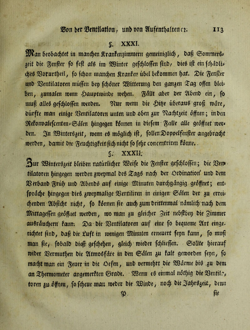 §. XXXI. SUan Beobachtet in matteren Äranfenjimmern gemeiniglich, baß ©ommerfc 5eit tnt genffer fo fefi alB int SSBinter gefchloflen ftnb/ t>teB ifi einfchablt* ifyH SSbrurthetl, fo fdhott manchen Äranfen übel bekommen hat* Sie ^enf^ee unb Ventilatoren müfien bet; fchöfter SBttterung t)en ganzen £agoffen blei* Bert, gumalen wenn ^auptwtnbe roehen. *$dllt aBer ber 2lbenb ein, fo muß alleO gefchlojfen werben, Vur wenn bie $i£e überauSgroß wate, bürfte man einige Ventilatoren unten unb oben 311t Vacht5ett offnen; in ben DfofonoalefcentenfiSalen hingegen Bnnen in biefem $alle alle geöffnet wer* ben. ^n fS5inter^5eit/ wenn eO mogfich iff, follen Soppelfenfter angebracht werben, bamtf bie geuchtigfeitfich nicht fofehr concentrtren tonne.. §;. xxxii: Sur 2Binter%it bleiben natürlicher SBeife bie ^enffer gefchloffen; bie SSm tilatoren hingegen werben gwepmal beO £agS nach ber Orbination* tinb bem Verbattb $rüh unb 3lbenb0 auf einige Minuten burchgangig gedffnet; ent? fprdche hingegen bie^ gwepmalige Sßentiliren in einigen Sdlen ber ju errei* chenben ABftcht nicht, fo tonnen ft« auch 3«m brittenmal nämlich nach bem Sittageffen geöffnet werben, wo man $u gleicher Jett nebffbep bie gimmer auSrauchern' fattm S)a bie Ventilatoren auf eine fo bequeme Art einge- richtet ftnb, baß bie £uft in wenigen Minuten erneuert fepn tarnt, fo muß man ftey fobalb bieß gesehen, gleich wieber fchliejfen. , (Sollte herauf wiber SSermuthen bie SltmoOfdre in ben @dlen p Falt geworben fepn, fo macht man ein $euer in bie öefen , unb mmfyt bie SSSdrme btB 5U bem an £he*ntomefer angemertten ©rabe. SfBenn eO einmal ndthig bie Ventil?* form piffnen, fofeheue man webet bie SStnbe, noch bieSah^eit/ < fit