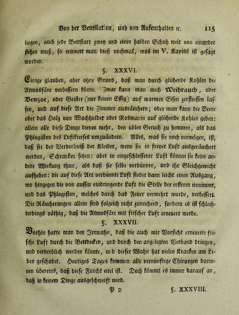 hegen, duef) jebe Vettßaft ^wet) unb einen Rafften (Schuh weit 001t einanber flehen muß, fo erinnert man bteß normal, m$ im V» Kapitel iß gefaat worben, $♦ XXXVI. (Einige glauben, aber ohne ®runb, baß man burch gltihenbe Sohlen bie 2ltmo$fdre oerbeffern forme. 3mar fann man auch tPetf)raud>, ober 3$etV3oe, ober ®etßer(nur feinen (£jfig) auf warmen (Eifert $erßiefien laß fen, unb auf biefe %xt bie gimmer auSrduchern; ober man fann bie Veere ober ba$ £ol$ oon SBachholber ober Rosmarin auf glühenbe Noblen geben: allein alle biefe Singe bienen rnefjr, ben üblen ®erudj ^u hemmen, al$ ba$ 93f;logißon beS £uftfreife£ um^uanbern. 5llfeS, wa$ (te noch oermogen, i(f, baß fte ber Verberbniß ber Kleiber, wenn fte in freper 2uft auSgerduchert werben, (Schranfen fe^cn; aber in eingefrorener £uft fonnen fie feine am bere fSßirfung thun, al$ baß fte felbe oerbünnen, unb iljr Gleichgewicht aufbeben: bie auf biefe Art oerbunnfe£uft ßnbet bann leicht einen 2lu$gang, wo hingegen bie oon auffen einbringenbe £uft bie Stelle ber erßeren einnimmf, unb ba$ ^h^ß00/ welche# burd) ba# $euer oermehrt würbe,, oerbeflert Sie Räucherungen allein ßnb folgeich nicht $ureichenb # fonbern e# iß fchlec^ terbing# nothtg, baß bie Afmo^fare mit frifeber £uft erneuert werbe» S+ XXX VIL SJorhtn hatte man ben Irrwahn, baß bie auch mit Verficht erneuerte fiv fche £uft burch bie Vettbecfen, unb burch ben angelegten Verbanb bringen, unb oerberblid) werben fdnnte, mb biefer SBafjn hat oielen $ranfen am £e; ben gefchabet. heutiges Sage# fomnten alle vernünftige Chirurgen barin* nen überein#, baß biefe furcht eitel iß» Socf) fommt e# immer bar auf'an,, baß in feinem Singe au#gefd)weift wirb» 9 2: XXXVIII,
