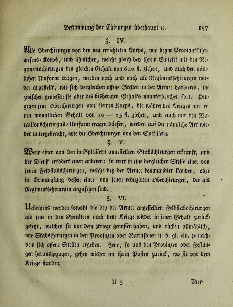 ^efHmmutiö btt Styrurgen überhaupt \t Stile öberchirurgen oon ben neu errichteten $orp$, wie bepm ^rooiantfuhm wefen$*$orp$, unb. ähnlichen, welche gleich &ep ihrem Eintritt mit ben gimentbchirurgen ben gleichen ©ehalf »ott 600 fi. Riehen, unb auch ben nä:m 4 * ' liehen Uniform tragen, werben nadf; unb nach al$ 3tegiment$chirurgen wie* ber angeffellt, wie (ich begleichen offene ©teilen in ber^lrmee barbietert ^ im gwifchen geniejfen fte aber be$ bisherigen ©el;alfö ununterbrochen fort. gegen jene öberchirurgen oon fletnen $orpS, bie wdhrenbe# Krieges nur et* nen monatlichen ®ef)alf oon 20— 25 fl, fliehen, unb auch nur ben S5a* faillonSchirurguS * Uniform fragen bdrfen, werben auf bie nämliche %rt wie? ber unfergebrachf, wie bie öberchirurgen oon ben ©pifalern. §. y. SSSenn einer oon ben in ©pifalern angefiellfen ©fabSchirurgen erfranff, unb ber S)ienft erfoberf einen anberen: fo tritt in eine bergleichen ©feile einer von jenen gelbfiabSchirurgett, welche bep ber 2lrmee fommanbirt (tauben, ober in Ermanglung befien einer »on jenen rebu5irten öberchirurgen, bie al$ 9?egimentbchirurgen anflufehen ftnb.. §. VI. ItebrigenS werben fomohl bte bep ber 2lrmee angefiellten gelbftabSchirurgen als jette in ben ©pifdlern nach bem Kriege wifeber in jenen 0ef;alt flurücf* gefept, welchen fte oor bem Kriege genoffenhaben, unb ruefen allmählich, wie ©fabSchirurgen in ben ^rooinflen ober ©arnifonen u. b. gl. ein, je nach4 bem (ich offene ©feilen ergeben, ^ene, fo au$ ben^rooinflett ober Sejiun* geu herauSgeflogen, gehen wieber an ihren Sofien fluruef, wo fit por bem Kriege (taubem