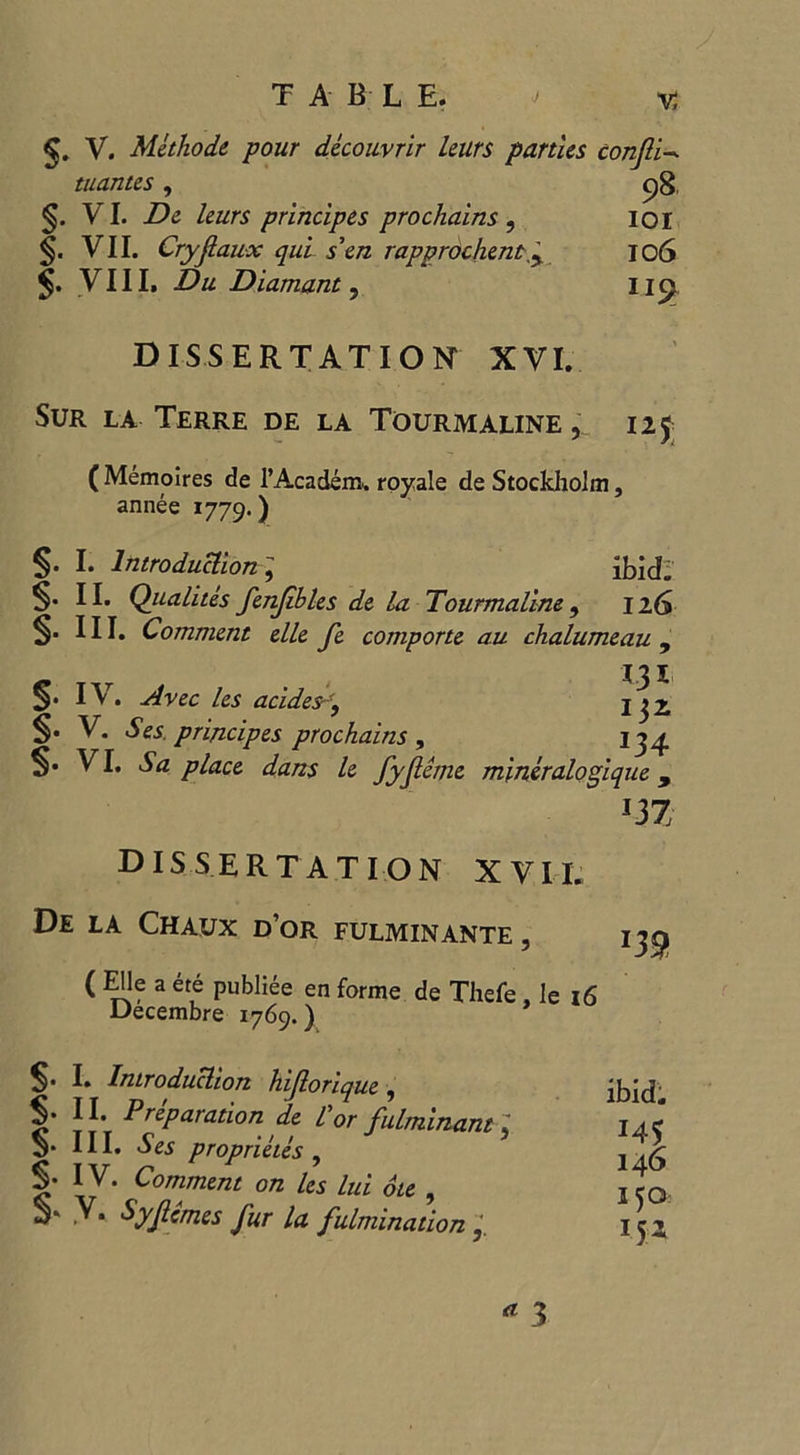 / TAB L E. ' v. V. Methode pour decouvrir leurs parties conjli- tuantes, 98 §. VI. De leurs principes pro chains , 101 §. VII. Cry faux qui s’cn rapprochent '^ 106 VIII. Du Diamant, Iicj DISSERTATION XVI. Sur la Terre de la Tourmaline , 125 ( Memolres de l’Academ. royale de Stockholm, annee 1779.) I. Introduction , ibid^ II. Qiialites fenjibles de la Tourmaline, 126 §• III. Comment elle fe comporte au chalumeau , §• IV. Avec les acides-ff j $2. §. V. Ses principes prochains, 134 VI. Sa place dans le fyfeme mineralogique , m dissertation XVII. De la Chaux d’or fulminante , ( Elle a ete publiee en forme de Thefe , le 16 Decembre 1769.) m S* E Introduction hiforique , I* JJ- Preparation de Cor fulminant \ V HE proprieies , I* IV. Comment on les lui oie , S* y* Syf ernes fur la fulmination ibid. J45 146 150 3