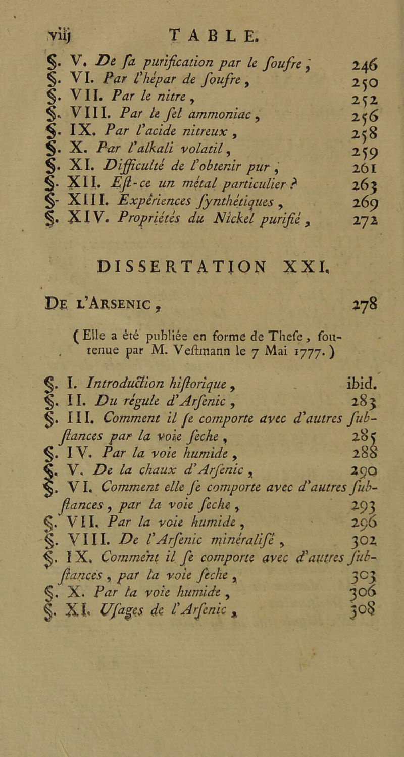 yii TASB Bi V, De Ja purification par le foufre ; 246 VI. Par Lhepar de foufre, 250 VIT. Par le nitre, 262 « VIII. Par Le fel ammoniac , 256 IX. Par l'acide nitreux , 258 . X. Par l'alkali volatil , 259 XI. Difficulté de l'obtenir pur , 261 XII. Eft-ce un métal particulier ? 263 - XIII. Expériences fynthériques , 269 e XIV. Propriétés du Nickel purifié , 272 PRRARAP PAP DISSERTATION XXI. DE L’ARSENIC, 278 (Elle a été publiée en formé de Thefe, fou- tenue par M. Veftmann le 7 Mai 1777.) $. I. Zntroduülion hiflorique , ibid. $. II. Du régule d’Arfenic , 283 $. III Comment il fe comporte avec d’autres fub- fiances par la voie feche, 28 $. IV. Par la voie humide , 28 « V. De la chaux d’Arfenic , 290 . VI. Comment elle fe comporte avec d’autres fub- fiances , par la voie feche, TRO . VEL Par la voie humide, ; 296 §- VILL De lArfenic minéralifé , 302 $. IX, Comment il fe comporte avec d'autres fub- fiances , par la voie feche , 303 $. X. Par la voie humide, 306 S KE Ufages de l'Arfenie, 308