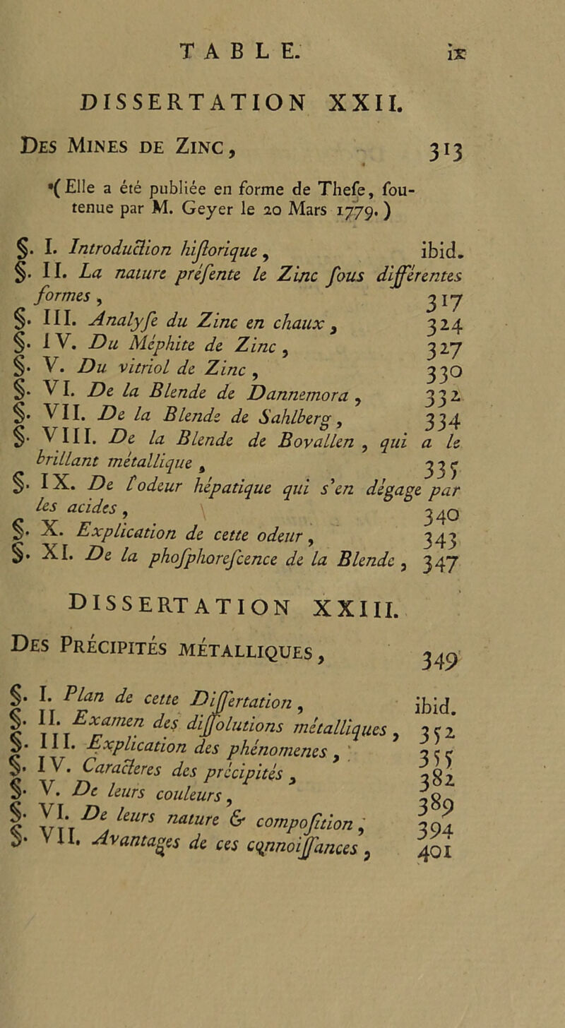 DISSERTATION XXII. Des Mines de Zinc, 313 « '(Elle a ete publiee en forme de Thefe, fou- tenue par M. Geyer le 20 Mars 1779.) §. I. Introduction hijlorique , ibid. §. II. La nature prefente le Zinc fous differentes formes , 3 17 S' III. Analyfe du Zinc en chaux , 324 S' IV. D& Mephite de Zinc , 327 §■ V. Du vitriol de Zinc , 330 S- VI. De la Blende de Dannemora , 332 S* VII. De la Blende de Sahib erg , 334 S- VIII. De la Blende de Bovallen , a le brillant metallique s 333 S’ IX. De todeur hepadque qui s'en degage par les acides, \ 340 S* Explication de cette odeur, 343 §• XI. De la phofphorefcence de la Blende , 347 DISSERTATION XXIII. Des Precipites metalliques , 349 ibid. §. I. Plan de cette Differtadon, IDia> I’ \\rEXrmCn dlffoLutlons tnetalliqu.es , 3C2 5. 111. Explication des phenomenes, 3 r r S’ IV. Caracleres des precipites , S' V. De leurs couleurs, 1 Vt t ^UrS nalun ^ oompoftion, **' VII, Avantages de ces cqnnoiffances, 382 389 394 401