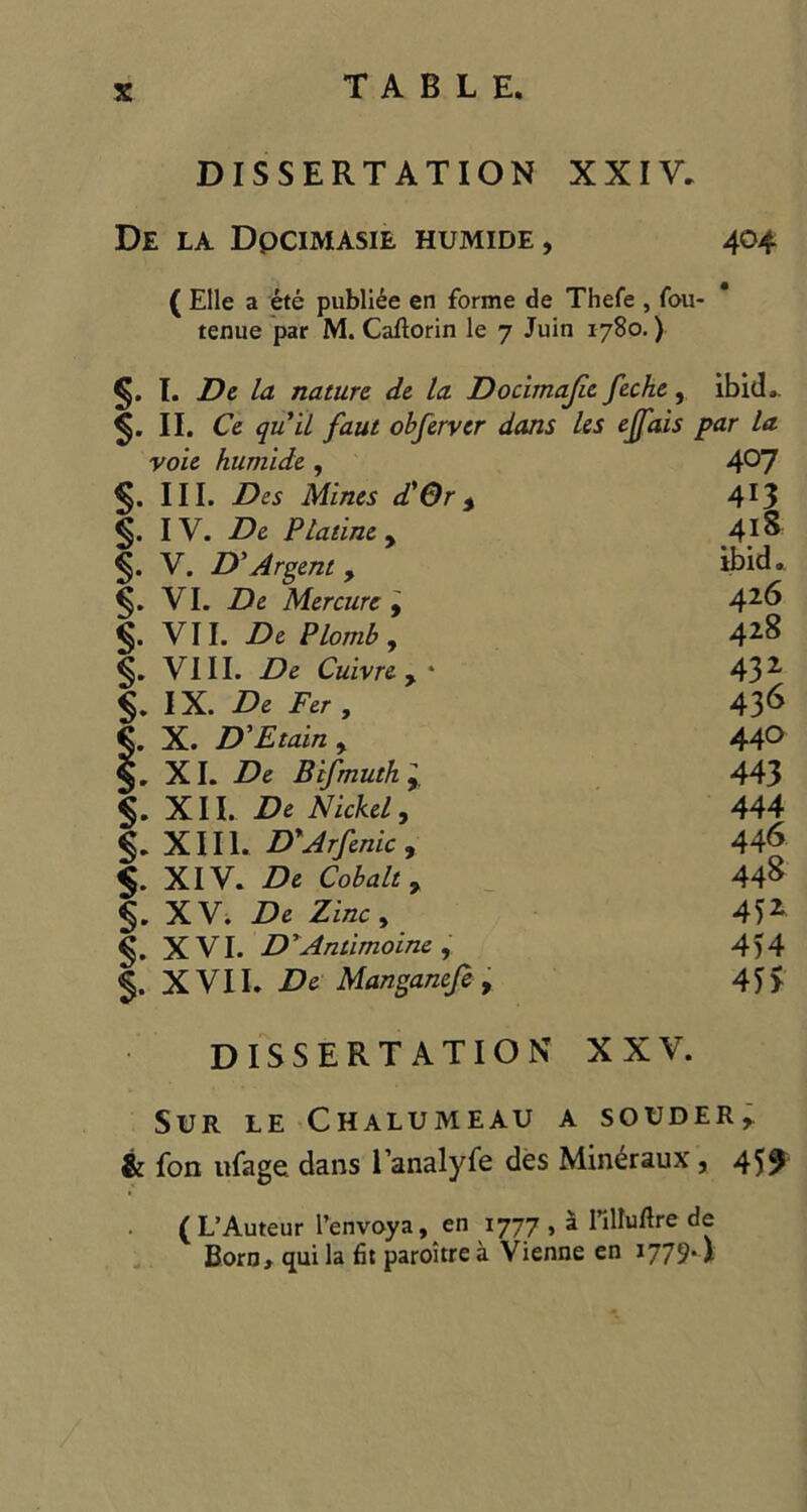 DISSERTATION XXIV, De LA DpCIMASIE HUMIDE, 404 ( Elle a ete publiee en forme de Thefe , fou- tenue par M. Caftorin le 7 Juin 1780.) I. De la nature de la Docimajie feche, ibid.. II. Ce quit faut obferver dans les ejfais par la voie humide , 407 §. III. Des Mines d'Gr * 4*3 §. IV. De Platine y 41S V. D’Argent , ibid. §. VI. De Mercure , 426 V11. De Plomb , 428 VIII. De Cuivre y ' 432 IX. De Fer , 436 §. X. D'Etain y 440 XI. De Btfmuthy 443 §. XII. De Nickel, 444 §. XIII. DyArfenic , 446 <§. XIV. De Cobalt y 448 §. XV. De Zinc , 45* XVI. D'Antimoine , 454 §. XVII. De Manganeje, 45> DISSERTATION XXY. SUR LE CHALUMEAU A SOUDER r & fon ufage dans l’analyfe des Min^raux, 459 ( L’Auteur I’envoya, en 1777 , a l’illuflre de Born, qui la fit paroitre a Vienne en 1779*I