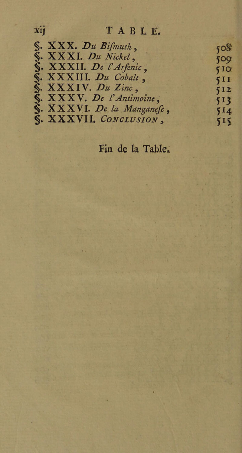 xij T-A B-L E S&gt;. XXX. Du Bifnutk, 50% $ XXXI. Du Nickel, 509 S- XXXII. De l’Arfenic, 510 $. XXXIII. Du Cobalt , SIL S- XXXIV. Du Zinc, 512 S. XXXV. De l Antimoine; 513 S. XXXVI. De la Manganefe , 514 $ XXXVII, CONCLUSION , 515 Fin de la Table.