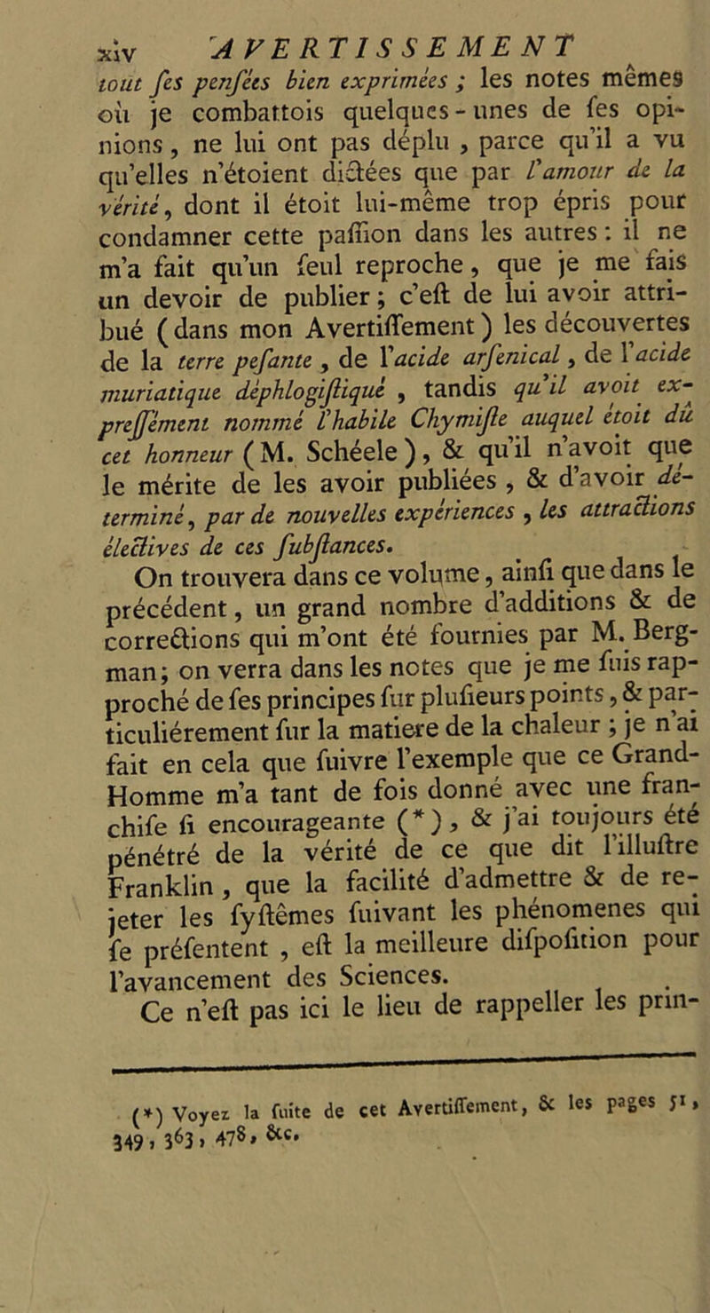 xV AVERTISSEMENT sout fes penfées bien exprimées ; les notes mêmes où je combattois quelques-unes de fes opi- nions, ne lui ont pas déplu , parce qu'il a vu qu'elles n'étoient diétées que par lamour de la vérité, dont il étoit lui-même trop épris pour condamner cette pafon dans les autres: il ne m'a fait qu'un feul reproche, que je me fais un devoir de publier; c'eft de lui avoir attri- bué (dans mon Avertiffement ) les découvertes de la terre pefante , de l'acide arfenical , de V'acide muriatique déphlogifliqué , tandis qu'il avoit ex- preffément nommé l’habile Chymifle auquel étoit dú cet honneur (M. Schéele ), &amp; qu'il mavoit que le mérite de les avoir publiées , &amp; d’avoir dé- terminé, par de nouvelles expériences , les attractions électives de ces fubflances. i On trouvera dans ce volume, ainfi que dans le précédent, un grand nombre d'additions &amp; de correétions qui mont été fournies par M. Berg- man; on verra dans les notes que je me fuis rap- proché de fes principes fur plufieurs points , &amp; par- ticuliérement fur la matiere de la chaleur ; je m'ai fait en cela que fuivre l'exemple que ce Grand- Homme m'a tant de fois donné avec une fran- chife fi encourageante (*}), &amp; j'ai toujours été pénétré de la vérité de ce que dit l'illuftre Franklin, que la facilité d'admettre &amp; de re- jeter les fyftèmes fuivant les phénomenes qui fe préfentent , eft la meilleure difpofition pour l'avancement des Sciences. Ce n'eft pas ici le lieu de rappeller les prin- enen +) Voyez la fuite de cet Avertiflement, &amp; les pages 51; 349 363» 478» Xc»