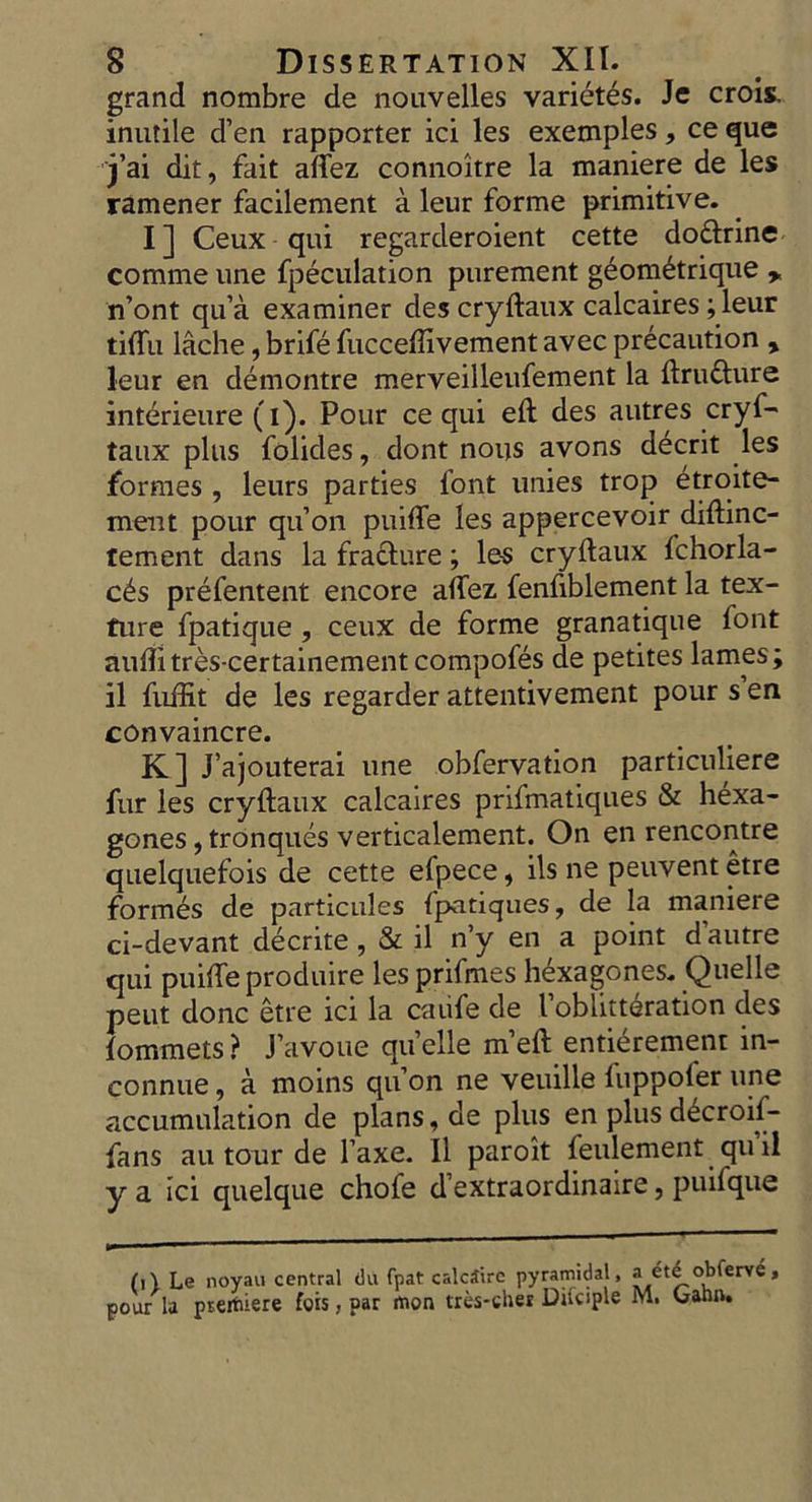 grand nombre de nonvelles varietes. Je crois, inutile d’en rapporter ici les exemples, ce que j’ai dit, fait aflez connoitre la maniere de les ramener facilement a leur forme primitive. I] Ceux-qui regarderoient cette do&rine comme une fpeculation purement geom£trique ,, n’ont qu’a examiner des cryftaux calcaires; leur ti<Tu lache, brife fuccefiivement avec precaution , leur en demontre merveilleufement la ftru&ure interieure (i). Pour ce qui eft des autres cryf- taux plus folides, dont nous avons decrit les formes , leurs parties font unies trop etroite- ment pour qu’oii puifte les appercevoir diftinc- tement dans la fracture; les cryftaux fchorla- cts prefentent encore aftez fenfiblement la tex- ture fpatique , ceux de forme granatique font auflitres-certainementcompofes de petites lames; il fuffit de les regarder attentivement pour sen convaincre. K] J’ajouterai une obfervation particuliere fur les cryftaux calcaires prifmatiques & hexa- gones, tronques verticalement. On en rencontre quelquefois de cette efpece, ils ne peuvent etre formes de particules fpatiques, de la maniere ci-devant decrite, & il n’y en a point d autre qui puiffe produire les prifmes hexagones. Quelle peut done etre ici la caiife de Toblitteration des lommets? J’avoue quelle m’eft entierement in- connue, a moins qu on ne veuilie fuppofer une accumulation de plans, de plus en plus d^croil- fans an tour de l’axe. Il paroit feulement qu’il y a ici quelque chofe d’extraordinaire, puifque (i\ Le noyau central ilu fpat calcSire pyramidal, a ete obferve , pour la preitiere fois, par mon tres-cher Ditciple M. Gann.