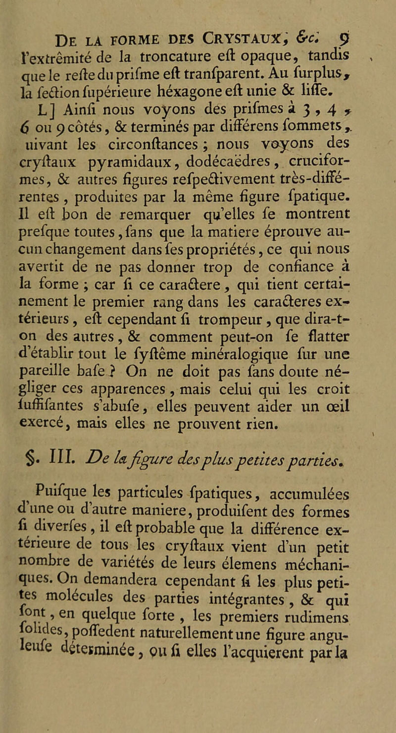 I extremite de la troncature eft opaque, tandis quele refte du prifme eft tranfparent. Au fur plus, la feftion fuperieure hexagone eft unie & liffe. L] Ainfi nous voyons des priftnes 23,4,. 6 on 9 cotes, & termines par differens fommets uivant les circonftances; nous voyons des cryftaux pyramidaux, dodecaedres , crucifor- mes, & autres figures refpe&ivement tres-diffe- rentes , produites par la meme figure fpatique. II eft bon de remarquer qu’elles fe montrent prefque toutes,fans que la matiere eprouve au- cun changement dans fes proprietes, ce qui nous avertit de ne pas donner trop de confiance a la forme ; car fi ce cara&ere, qui tient certai- nement le premier rang dans les caracteres ex^- terieurs, eft cependant fi trompeur, que dira-t- on des autres, & comment peut-on fe flatter detablir tout le fyfteme mineralogique fur une pareille bafe} On ne doit pas fans doute ne- gliger ces apparences , mais celui qui les croit luffifantes s’abufe, elles peuvent aider un ceil exerce, mais elles ne prouvent rien. §. III. De lei figure des plus petites parties* ^ Puifque les particules fpatiques, accumul^es d line ou d autre maniere, produifent des formes fi diverfes, il eft probable que la difference ex- terieure de tous les cryftaux vient d un petit nombre de varietes de leurs elemens mechani- ques. On demandera cependant fi les plus peti- tes molecules des parties integrantes , & qui font en quelque forte , les premiers rudimens lohdes, poffedent naturellementune figure angu- eiue determinee, qu fi elles l’acquierent par la