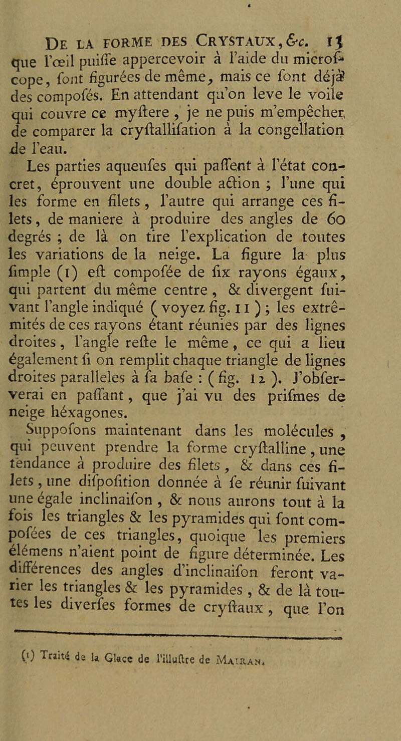 que Fceil puifle appercevoir a Faide du microfi* cope, Font figurees de meme, mais ce Font deja? des compoFes. En attendant qn’on leve le voile qui couvre ce myftere , je ne puis m’empecher, de comparer la cryftalliFation a la congellation de Feaii. Les parties aqueuFes qui pafte.nt a Fetat con- cret, eprouvent nne double aftion ; l’une qui les Forme en filets , l’autre qui arrange ces fi- lets , de maniere a produire des angles de 60 degres ; de la on tire Fexplication de toutes les variations de la neige. La figure la plus fimple (i) eft compoFee de Fix rayons egaux, qui partent du meme centre , & divergent Fui- vant I’angle indique ( voyez fig. 11 ) ; les extre- mites de ces rayons etant reunies par des lignes droites, l’angle refte le meme , ce qui a lieu egalement Fi on remplit chaque triangle de lignes droites paralleles a Fa baFe : ( fig. lx). J’obFer- verai en pafiant, que j’ai vu des priFmes de neige hexagones. Suppofons maintenant dans les molecules , qui peuvent prendre la Forme cryftalline, une tendance a produire des filets, & dans ces fi- lets , une diFpofition donnee a Fe reunir Fuivant une egale inclinaiFon , & nous aurons tout a la fois les triangles & les pyramides qui Font com- poses de ces triangles, quoique les premiers el6mens n’aient point de figure determinee. Les differences des angles d’inclinaiFon feront va- ner les triangles & les pyramides, & de la tou- tes les diverFes Formes de cryftaux , que l’on (i) Trait4 de la Glace de l’illuftre dc Mauian.