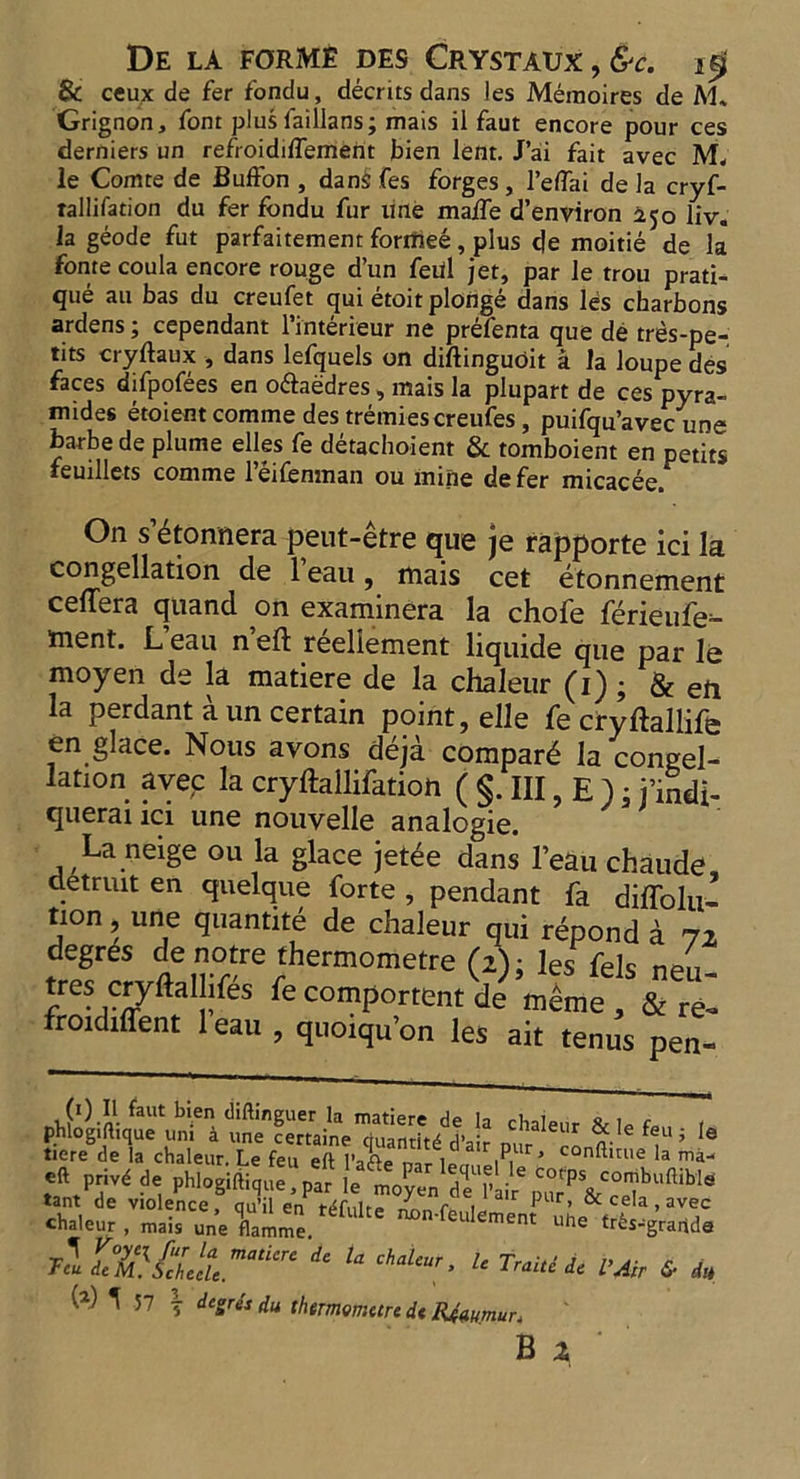 Be ceux de fer fondu, decrits dans les Meraoires de M* Grignon, font plus laillans; mais il faut encore pour ces derniers un refroidiffement bien lent. J’ai fait avec M. le Comte de Buffon , dan§ fes forges , l’elfai de la cryf- tallifation du fer fondu fur une maife d’environ 250 liv. la geode fut parfaitement forrhee, plus de moitie de la fonte coula encore rouge d’un fed jet, par le trou prati- que au bas du creufet qui etoit plonge dans les charbons ardens; cependant l’interieur ne prefenta que de tres-pe- tits cryftaux , dans lefquels on diftinguoit a la loupe des faces difpofees en oftaedres, mais la plupart de ces pyra- mides etoient comme des tremies creufes , puifqu’avec une barbe de plume elles fe detachoient & tomboient en petits feuillets comme l’eifenman ou mine defer micacee. On s 6tonnera peut-etre que je rapporte ici la congelation de l’eau, mais cet etonnement ceflera quand on examinera la chofe ferieufe- ment. L eau n eft reeliement liquide que par le moyen de la matiere de la chaleur (1) ; & eft la perdant a un certain point, elle fe cryftallife en glace. Nous avons deja compard la congel- lation avec la cryftallifation ( §. Ill, E ); j’indi- querai ici une nouvelle analogie. La neige ou la glace jetee dans l’eau chaude detruit en quelque forte , pendant fa diffolii’ tion, une quantite de chaleur qui repond a 72 degres de notre thermometre (z); les fels nett- tres cryftalhfes fe comportent de meme , & re- frotdtffent 1 eau , quoiqu’on les ait terms pen- (i) II faut bien diftinguer la matiere de In « , e phlogiftique uni a une certaine quantit/l’air nur ™ % 6 f1“ 5 Ie tiere de la chaleur. Le feu eft l’afte mr lor, MUf’ con^uue la ™a- privd de phlogiftique?™ l^/enTJ j tant de violence, qu’il en tdfulte ^n.feulemen nhP ’ aVe,C chaleur , mais une flamme. cement uHe tr^s-graride Y°?.C^fur ^ mat 'wt de la chaleur le Tr„ j „ r , Tcu deM. Schecle. <-naieur, Le Lraite de l’Air «S* du W ^ 57 ^ degree du thtmometre dt Reaumur.